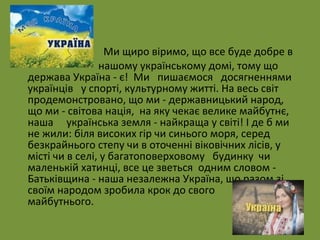 • Ми щиро віримо, що все буде добре в 
• нашому українському домі, тому що 
держава Україна - є! Ми пишаємося досягненнями 
українців у спорті, культурному житті. На весь світ 
продемонстровано, що ми - державницький народ, 
що ми - світова нація, на яку чекає велике майбутнє, 
наша українська земля - найкраща у світі! І де б ми 
не жили: біля високих гір чи синього моря, серед 
безкрайнього степу чи в оточенні віковічних лісів, у 
місті чи в селі, у багатоповерховому будинку чи 
маленькій хатинці, все це зветься одним словом - 
Батьківщина - наша незалежна Україна, що разом зі 
своїм народом зробила крок до свого 
майбутнього. 
 