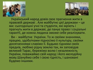 Український народ довів своє прагнення жити в 
правовій державі . Але майбутнє цієї держави – це 
ми: сьогоднішні учні та студенти, які мріють і 
прагнуть жити в державі, де панує право і соціальні 
гарантії, де кожна людина зможе себе реалізувати. 
Ви - майбутнє України. То ж своїми знаннями, 
працею, здобутками підносімо іі культуру, своїми 
досягненнями славімо її. Будьмо гідними своїх 
предків, любімо рідну землю так, як заповідав 
великий Тарас, бережімо волю і незалежність 
України, поважаймо свій народ і його мелодійну 
мову.Шануймо себе і свою гідність, і шановані 
будемо іншими. 
 