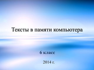 Тексты в памяти компьютера 
6 класс 
2014 г. 
 