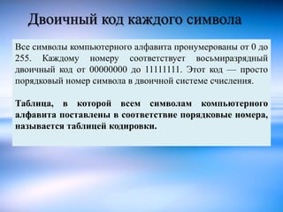 Двоичный код каждого символа 
Все символы компьютерного алфавита пронумерованы от 0 до 
255. Каждому номеру соответствует ...