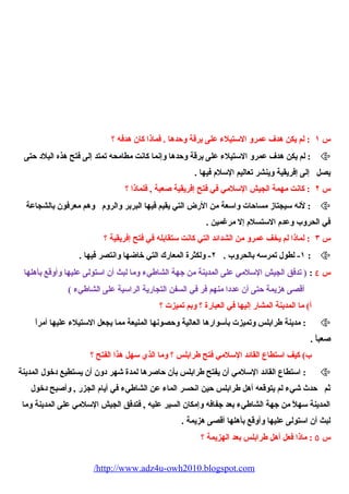 س ١ : لم يكن هدف عمرو الستيلء  على برقة وحدها . فماذا كان هدفه ؟ 
لم يكن هدف عمرو الستيلء  على برقة وحدها وإنما كانت مطامحه تمتد إلى فتح هذه البلد حتى :  
يصل إلى إفريقية وينشر تعاليم السلم  فيها . 
س ٢ : كانت مهمة الجيش السلمي في فتح إفريقية صعبة , فلماذا ؟ 
لنه سيجتاز مساحات واسعة من الرض التي يقيم فيها البربر والروم  وهم معرفون بالشجاعة :  
في الحروب وعدم  الستسلم  إل مرغمين . 
س ٣ : لماذا لم يخف عمرو من الشدائد التي كانت ستقابله في فتح إفريقية ؟ 
١- لطول تمرسه بالحروب . ٢- ولكثرة المعارك التي خاضها وانتصر فيها . :  
س ٤ : ( تدفق الجيش السلمي على المدينة من جهة الشاطيء  وما لبث أن استولى عليها وأوقع بأهلها 
أقصى هزيمة حتى أن عددا منهم فر في السفن التجارية الراسية على الشاطيء  ) 
أ) ما المدينة المشار إليها في العبارة ؟ وبم تميزت ؟ 
مدينة طرابلس وتميزت بأسوارها العالية وحصونها المنيعة مما يجعل الستيلء  عليها أمراً، :  
صعباً، . 
ب) كيف استطاع القائد السلمي فتح طرابلس ؟ وما الذي سهل هذا الفتح ؟ 
استطاع القائد السلمي أن يفتح طرابلس بأن حاصرها لمدة شهر دون أن يستطيع دخول المدينة :  
ثم حدث شيء  لم يتوقعه أهل طرابلس حين انحسر الماء  عن الشاطيء  في أيام  الجزر , وأصبح دخول 
المدينة سهلً، من جهة الشاطيء  بعد جفافه وإمكان السير عليه , فتدفق الجيش السلمي على المدينة وما 
لبث أن استولى عليها وأوقع بأهلها أقصى هزيمة . 
س ٥ : ماذا فعل أهل طرابلس بعد الهزيمة ؟ 
/http://www.adz4u-owh2010.blogspot.com 
 