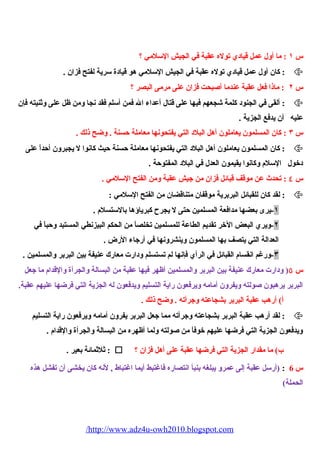 س ١ : ما أول عمل قيادي توله عقبة في الجيش السلمي ؟ 
كان أول عمل قيادي توله عقبة في الجيش السلمي هو قيادة سرية لفتح فزان . :  
س ٢ : ماذا فعل عقبة عندما أصبحت فزان على مرمى البصر ؟ 
ألقى في الجنود كلمة شجعهم فيها على قتال أعداء  ال فمن أسلم فقد نجا ومن ظل على وثنيته فإن :  
عليه أن يدفع الجزية . 
س ٣ : كان المسلمون يعاملون أهل البلد التي يفتحونها معاملة حسنة . وضح ذلك . 
كان المسلمون يعاملون أهل البلد التي يفتحونها معاملة حسنة حيث كانوا ل يجبرون أحداً، على :  
دخول السلم  وكانوا يقيمون العدل في البلد المفتوحة . 
س ٤ : تحدث عن موقف قبائل فزان من جيش عقبة ومن الفتح السلمي . 
لقد كان للقبائل البربرية موقفان متناقضان من الفتح السلمي : :  
١-يرى بعضها مدافعة المسلمين حتى ل يجرح  كبرياؤها بالستسلم  . 
٢-ويري البعض الخر تقديم الطاعة للمسلمين تخلصاً، من الحكم البيزنطي المستبد وحباً، في 
العدالة التي يتصف بها المسلمون وينشرونها في أرجاء  الرض . 
٣-ورغم انقسام  القبائل في الرأي فإنها لم تستسلم ودارت معارك عنيفة بين البربر والمسلمين . 
س ٥( ودارت معارك عنيفة بين البربر والمسلمين أظهر فيها عقبة من البسالة والجرأة والقدام  ما جعل 
البربر يرهبون صولته ويفرون أمامه ويرفعون راية التسليم ويدفعون له الجزية التي فرضها عليهم عقبة. 
أ) أرهب عقبة البربر بشجاعته وجرأته . وضح ذلك . 
لقد أرهب عقبة البربر بشجاعته وجرأته مما جعل البربر يفرون أمامه ويرفعون راية التسليم :  
ويدفعون الجزية التي فرضها عليهم خوفاً، من صولته ولما أظهره من البسالة والجرأة والقدام  . 
ثلثمائة بعير . :  ؟ ب) ما مقدار الجزية التي فرضها عقبة على أهل فزان 
س 6 : (أرسل عقبة إلى عمرو يبلغه بنبأ انتصاره فاغتبط أيما اغتباط , لنه كان يخشى أن تفشل هذه 
الحملة) 
/http://www.adz4u-owh2010.blogspot.com 
 