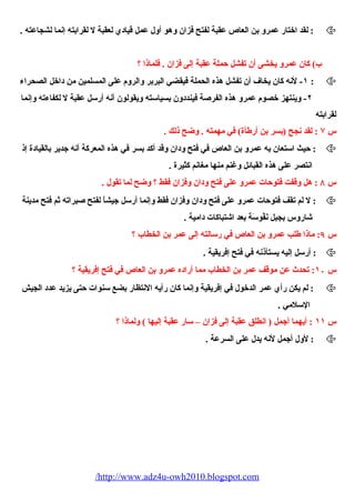 لقد اختار عمرو بن العاص عقبة لفتح فزان وهو أول عمل قيادي لعقبة ل لقرابته إنما لشجاعته . :  
ب) كان عمرو يخشى أن تفشل حملة عقبة إلى فزان . فلماذا ؟ 
١- لنه كان يخاف أن تفشل هذه الحملة فيقضي البربر والروم  على المسلمين من داخل الصحراء  :  
٢- وينتهز خصوم  عمرو هذه الفرصة فينددون بسياسته ويقولون أنه أرسل عقبة ل لكفاء ته وإنما 
لقرابته 
س ۷ : لقد نجح (بسر بن أرطأة) في مهمته . وضح ذلك . 
حيث استعان به عمرو بن العاص في فتح ودان وقد أكد بسر في هذه المعركة أنه جدير بالقيادة إذ :  
انتصر على هذه القبائل وغنم منها مغانم كثيرة . 
س ٨ : هل وقفت فتوحات عمرو على فتح ودان وفزان فقط ؟ وضح لما تقول . 
ل لم تقف فتوحات عمرو على فتح ودان وفزان فقط وإنما أرسل جيشاً، لفتح صبراته ثم فتح مدينة :  
شاروس بجبل نَفُوسَة بعد اشتباكات دامية . 
س ٩: ماذا طلب عمرو بن العاص في رسالته إلى عمر بن الخطاب ؟ 
أرسل إليه يستأذنه في فتح إفريقية . :  
س ١۰ : تحدث عن موقف عمر بن الخطاب مما أراده عمرو بن العاص في فتح إفريقية ؟ 
لم يكن رأي عمر الدخول في إفريقية وإنما كان رأيه النتظار بضع سنوات حتى يزيد عدد الجيش :  
السلمي . 
س ١١ : أيهما أجمل ( انطلق عقبة إلى فزان – سار عقبة إليها ) ولماذا ؟ 
لول أجمل لنه يدل على السرعة . :  
/http://www.adz4u-owh2010.blogspot.com 
 