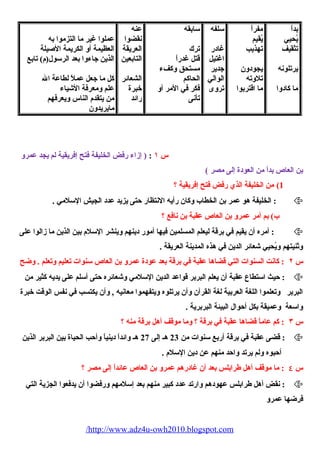 بداً 
يُحييي 
تثقيف 
يرتلونه 
ما كادوا 
مفراً 
يُقيم 
تهذيب 
يجودون 
تلوته 
ما اقتربوا 
سلفه 
غادر 
اغتيل 
جدير 
الوالي 
تروى 
سابقه 
ترك 
قتل غدراً 
مستحيق وكفء 
الحياكم 
فكر في المر أو 
تأنى 
عنه 
نقضوا 
العريقة 
التابعين 
الشعائر 
خبرة 
رائد 
عملوا غير ما التزموا به 
العظيمة أو الكريمة الصييلة 
الذين جاءوا بعد الرسول(م) تابع 
كل ما جعل عملً لطاعة ال 
علم ومعرفة الشيياء 
من يتقدم الناس ويعرفهم 
مايريدون 
س ١ : ( إزاء رفض الخليفة فتح إفريقية لم يجد عمرو 
بن العاص بداً من العودة إلى مصر ) 
1) من الخليفة الذي رفض فتح إفريقية ؟ 
الخليفة هو عمر بن الخطاب وكان رأيه النتظار حتى يزيد عدد الجيش السلمي . :  
ب) بم أمر عمرو بن العاص عقبة بن نافع ؟ 
أمره أن يقيم في برقة ليعلم المسلمين فيها أمور دينهم وينشر السلم بين الذين ما زالوا على :  
وثنيتهم ويُحييي شيعائر الدين في هذه المدينة العريقة . 
س ٢ : كانت السنوات التي قضاها عقبة في برقة بعد عودة عمرو بن العاص سنوات تعليم وتعلم . وضح 
حيث استطاع عقبة أن يعلم البربر قواعد الدين السلمي وشيعائره حتى أسلم على يديه كثير من :  
البربر وتعلموا اللغة العربية لغة القرآن وأن يرتلوه ويتفهموا معانيه , وأن يكتسب في نفس الوقت خبرة 
واسعة وعميقة بكل أحوال البيئة البربرية . 
س ٣ : كم عاماً قضاها عقبة في برقة ؟ وما موقف أهل برقة منه ؟ 
قضى عقبة في برقة أربع سنوات من 23 هـ إلى 27 هـ وائداً دينياً وأحب الحيياة بين البربر الذين :  
أحبوه ولم يرتد واحد منهم عن دين السلم . 
س ٤ : ما موقف أهل طرابلس بعد أن غادرهم عمرو بن العاص عائداً إلى مصر ؟ 
نقض أهل طرابلس عهودهم وارتد عدد كبير منهم بعد إسلمهم ورفضوا أن يدفعوا الجزية التي :  
فرضها عمرو 
/http://www.adz4u-owh2010.blogspot.com 
 