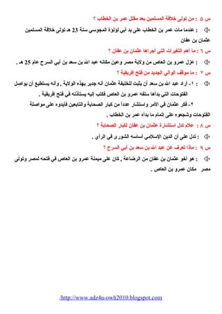 س ٥ : من تولى خلفة المسلمين بعد مقتل عمر بن الخطاب ؟ 
عندما مات عمر بن الخطاب على يد أبي لؤلؤة المجوسي سنة 23 هـ تولى خلفة المسلمين :  
عثمان بن عفان 
س ٦ : ما أهم التغيرات التي أجراها عثمان بن عفان ؟ 
عزل عمرو بن العاص من ولية مصر وعين مكانه عبد ال بن سعد بن أبي السرح عام 25 هـ . :  
س ۷ : ما موقف الوالي الجديد من فتح إفريقية ؟ 
١- أراد عبد ال بن سعد أن يثبت للخليفة عثمان أنه جدير بهذه الولية , وأنه يستطيع أن يواصيل :  
الفتوحات التي بدأها سلفه عمرو بن العاص فكتب إليه يستأذنه في فتح إفريقية . 
٢- فكر عثمان في المر واستشار عدداً من كبار الصحيابة والتابعين فأيدوه على مواصيلة 
الفتوحات وشيجعوه على إتمام ما بدأه عمر بن الخطاب . 
س ٨ : علم تدل استشارة عثمان بن عفان لكبار الصحيابة ؟ 
تدل على أن الدين السلمي أساسه الشورى في الرأي . :  
س ٩ : ماذا تعرف عن عبد ال بن سعد بن أبي السرح ؟ 
هو أخو عثمان بن عفان من الرضاعة , كان على ميمنة عمرو بن العاص في فتحيه لمصر وتولى :  
مصر مكان عمرو بن العاص . 
/http://www.adz4u-owh2010.blogspot.com 
 