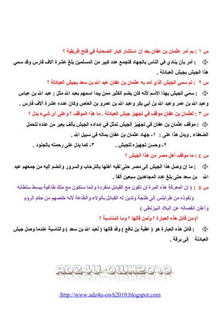 س ١ : بم أمر عثمان بن عفان بعد أن استشار كبار الصحيابة في فتح إفريقية ؟ 
أمر بأن ينادي في الناس بالجهاد فتجمع عدد كبير من المسلمين بلغ عشرة آلف فارس وقد سمي :  
هذا الجيش بجيش العبادلة . 
س ٢ : لم سمي الجيش الذي أمد به عثمان بن عفان عبد ال بن سعد بجيش العبادلة ؟ 
سمي الجيش بهذا السم لنه كان يضم الكثير ممن يبدأ اسمهم بعبد ال مثل : عبد ال بن عباس :  
وعبد ال بن عمر وعبد ال بن أبي بكر وعبد ال بن عمرو بن العاص وكان عدده عشرة آلف فارس . 
س ٣ : لعثمان بن عفان موقف في تجهيز جيش العبادلة . ما هذا الموقف ؟ وعلى أي شييء يدل ؟ 
موقف عثمان بن عفان في تجهيز الجيش تمثل في إمداده الجيش بألف بعير من عنده لتحيمل :  
الضعفاء . ويدل هذا على : ١- جهاد عثمان بن عفان بماله في سبيل ال . 
٢- وحسن تجهيزه للجيش . ٣- كما يدل على رحمته بالجنود . 
س ٤ : ما موقف أهل مصر من هذا الجيش ؟ 
ما إن وصيل هذا الجيش إلى مصر حتى لقيه أهلها بالترحاب والسرور وانضم إليه من جمعهم عبد :  
ال بن سعد حتى بلغ عدد المجاهدين سبعين ألفاً . 
س ٥ : ( إن المعركة هذه المرة لن تكون مع القبائل منفردة وإنما ستكون مع ملك طاغية يبسط سلطانه 
ونفوذه من طرابلس إلى طنجة وتدين له القبائل بالولء والطاعة لنه خلصهم من حكم الروم 
وأعلن انفصاله عن البلد البيزنطي ) 
أ) من قائل هذه العبارة ؟ ولمن قالها ؟ وما المناسبة ؟ 
قائل هذه العبارة هو ( عقبة بن نافع ) وقد قالها ( لعبد ال بن سعد ) والناسبة عندما وصيل جيش :  
العبادلة إلى برقة . 
/http://www.adz4u-owh2010.blogspot.com 
 