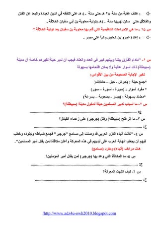 عكف عقبة من سنة ٢٨ هـ حتى سنة ٤۰ هـ على التفقه في الدين العبادة والبعد عن الفتن :  
والقلقل حتى سكن لهيبها سنة ٤۰ هـ بتولية معاوية بن أبي سفيان الخلفة . 
س ١٥ : ما هي الجراءات التنظيمية التي قام بها معاوية بن سفيان بعد تولية الخلفة ؟ 
إعادة عمرو بن العاص والياً على مصر . :  
س ١- مادام الفارق بيننا وبينهم كبير في العدد والعتاد فيجب أن ندبر حيلة لقهرهم خاصية أن مدينة 
(سبيطلة) ذات أسوار عالية ول يمكن اقتحيامها بسهولة 
تخير الجابة الصحييحية من بين القواس: 
*جمع حيلة : (حوائل - حيل – حائلت( 
* مفرد أسوار : (سورة - أسورة – سور) 
*مضاد بسهولة : (بيسر - بصعوبة – بسرعة) 
س ٢- ما أسباب تدبير المسلمين حيلة لدخول مدينة (سبيطلة)؟ 
ج: .................................................................................................... 
س ٣- ما أثر فتح (سبيطلة) وقتل (جرجير) على زعماء القبائل؟ 
ج: ..................................................................................................... 
س ٤- كانت أنباء الغزو العربي قد وصيلت إلى مسامع جرجير فجمع ضباطه وجنوده وخطب 
فيهم أن يجعلوا نهاية العرب على أيديهم في هذه المعركة وأعلن مكافأة لمن يقتل أمير المسلمين. 
هات مرادف (أنباء) ومفرد (مسامع) 
س ٥- ما المكافأة التي وعد بها (جرجير) لمن يقتل أمير المؤمنين؟ 
ج: .................................................................................................... 
س ٦- كيف انتهت المعركة؟ 
ج: .................................................................................................... 
/http://www.adz4u-owh2010.blogspot.com 
 