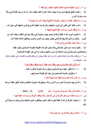 س ٣ : أرسل الخليفة معاوية خطاباً تكليف لعقبة . فبم كلفه ؟ 
اختاره لفتح إفريقية وأرسل له جيشاً عدته عشرة آلف مقاتل سنة ٤٩ هـ أي بعد إقامته في برقة :  
ست سنوات أخرى 
س ٤ : ما موقف عقبة من اختيار معاوية له لفتح إفريقية عام ٤٩ هجرية ؟ 
نادى عقبة على الفور في البربر بالجهاد وكان فرحه عظيماً لخروج البربر للجهاد في سبيل ال . :  
س ٥ : ما موقف البربر من نداء عقبة فيهم للجهاد ؟ 
استجاب البربر لنداء عقبة وعندما وصيل جيش معاوية إلى برقة وجد في انتظاره جيشاً آخر من :  
البربر ولول مرة في التاريخ السلمي يتكون جيش من العرب والبربر وينطلق لعلء كلمة ال . 
س ٦ : لماذا اتجه عقبة إلى ودان أولً ؟ 
لنها ارتدت عن الدين السلمي وقد حاول أهل هذه القبيلة مقاومة المسلمين ولكن عقبة :  
والمجاهدين هزموهم في أول اشيتباك ثم أسروا ملكهم وعادوا به إلى مقر القيادة السلمية . 
س ۷ : ( وقف ملك ودان ذليلً منكس الرأس أمام عقبة يحياول أن يتكلم فتذوب الكلمات على شيفتيه وتذكر 
هذه اللحيظات ) 
أ) ما الذي أكده ملك ودان وهو واقف أمام عقبة ؟ وما موقف عقبة منه ؟ 
١- إنه نقض عهده مع المسلمين ومنع إرسال الجزية المقررة عليه . :  
٢- بالغ في عداوته للمسلمين بأن جند أهل قبيلته لمحياربتهم . 
س ٨ : ما الذي أكده ملك ودان لعقبة وما نتيجة ذلك ؟ 
أنه لن يعود لمحياربة العرب مرة أخرى وأنه سيدفع هذه الجزية بانتظام وعندئذ أطلق عقبة سراحه :  
. 
ثمانية . :  ( س ٩ : كانت فزان تبعد عن ودان بمسيرة ... أيام (أكمل 
س ١۰ : أرسل عقبة من يدعو أهل فزان إلى السلم . فما موقف أهل فزان من نداء عقبة لهم ؟ 
استجاب أهل فزان لنداء عقبة لهم وأعلنوا أنهم سيعتنقون الدين الحينيف ولن يرضوا به بديلً إلى :  
البد 
س ١١ : لماذا ل يعلن ملك فزان رأيه بصراحة ؟ 
/http://www.adz4u-owh2010.blogspot.com 
 