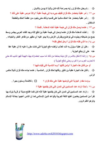 لم يعلن ملك فزان رأيه بصراحة لنه كان وثنياً ل يؤمن بالديان . :  
س ١٢ : أمر عقبة بإحضار ملك فزان فكيف جيء به إلى خيمة عقبة ؟ ولذا حرص عقبة على ذلك ؟ 
أمر عقبة بإحضار هذا الملك ماشيياً على قدميه وذلك حتى يتجرد من عظمة الملك وفخفخة :  
السلطان . 
س ١٣ : عندما وصيل ملك فزان إلى خيمة عقبة أخته الدهشة . فلماذا ؟ 
أخذت الدهشة ملك فزان عندما وصيل إلى خيمة عقبة بن نافع لنه وجد القائد العربي يجلس وسط :  
جمع من ضباطه وجنوده في تواضع ويفترش الرض ول يبدو عليه أي مظهر من ظاهر الفخر والخيلء . 
س ١٤ : ما الذي ظنه ملك فزان ؟ وهل تحيقق ظنه؟ 
ظن أن عقبة سينزل به أشيد العذاب لرفضه دفع الجزية التي كانت مقررة عليه إل أن عقبة عفا :  
عنه على أن يدفع الجزية . 
س ١٥ : ( إننا ل ننكل بالسرى لن ديننا يمنعنا من ذلك أما سبب إحضارك بهذه الهيئة فهو تأديب لك حتى 
ل تحيارب العرب مرة أخرى وحتى تدفع الجزية ) 
أ) من قائل هذه العبارة ؟ ولمن قالها ؟ وما الناسبة التي قيلت فيها ؟ 
قائل هذه العبارة عقبة بن نافع , وقالها لملك فزان , المناسبة : عندما جاءه ملك فزان ذليلً منكس :  
الرأس 
ثلثمائة وستون بعيراً . :  ؟ ب) ما مقدار الجزية التي فرضها عقبة على ملك فزان 
س ١٦ : لماذا ازداد عدد المسلمين في المدن التي كان يفتحيها عقبة ؟ 
ازداد عدد المسلمين في المدن التي كان يفتحيها عقبة لنه كان كلما افتتح مدينة أو قرية يترك بها :  
نفراً من المسلمين يعلمون أهلها اللغة العربية وقواعد الدين السلمي كما إن الناس أعجبوا بعدالة السلم 
وكرهوا ظلم الروم . 
/http://www.adz4u-owh2010.blogspot.com 
 