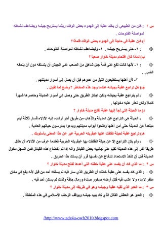 س ١ : كان من الطبيعي أن يخلد عقبة إلى الهدوء بعض الوقت ريثما يستريح جيشه ويضاعف نشاطه 
لمواصيلة الفتوحات . 
أ) كان عقبة في حاجة إلى الهدوء بعض الوقت فلماذا؟ 
٢- حتى يستريح جيشه . ٢- وليضاعف نشاطه لمواصيلة الفتوحات . :  
ب) لماذا كان اقتحيام مدينة خاوار صيعباً ؟ 
١- لنها كانت تقع على قمة جبل شياهق من الصعب على الجيش أن يتسلقه دون أن يلحيقه :  
الضرر . 
٢- لن أهلها يستطيعون النيل من عدوهم قبل أن يصل إلى أسوار مدينتهم . 
جـ) هل تراجع عقبة بجيشه عندما وجد هذه المخاطر ؟ وضح لما تقول . 
لم يتراجع عقبة بجيشه ولكن اجتاز الطريق حتى وصيل إلى أسوار المدينة وحاصيرها شيهراً :  
كاملً ولكن تعذر عليه دخولها . 
د) ما الحييلة التي لجأ إليها عقبة لفتح مدينة خاوار ؟ 
الحييلة هي التراجع عن المدينة والذهاب من طريق آخر أرشيده إليه الدلء فسار ثلثة أيام :  
مبتعداً عن المدينة حتى أمن أهلها وفتحيوا أبواب مدينتهم وبدءوا يمارسون حياتهم العادية . 
هـ) تراجع عقبة لحييلة تفتقت عنها عبقريته الحيربية عبر عن هذا المعنى بأسلوبك . 
ولم يكن التراجع إل عن حيلة انطلقت بها عبقريته الحيربية فعندما عرف من الدلء أن هنال :  
طريقاً آخر إلى هذه المدينة تقيم على جانبيه بعض القبائل وأنه إذا تم إخضاع هذه القبائل فمن السهل دخول 
المدينة قبل أن تأخذ الستعداد للدفاع عن نفسها قرر أن يسلك هذا الطريق . 
س ٢ : ما الذي كاد أن يفسد على عقبة خطته التي أعدها لفتح مدينة خاوار ؟ 
الذي كاد يفسد على عقبة خطته أن الطريق الذي سار فيه لم يسلكه أحد من قبل لنه يقع في مكان :  
مقفر ل ماء ول عشب فيه فكل أرضه صيخور صيلدة ورمال جافة ولذلك لم يسكن أحد فيه . 
س ٣ : ما العدو الذي لقيه عقبة وجيشه وهو في طريقه إلى مدينة خاوار ؟ 
العدو هو العطش القاتل الذي كاد يبيد جيشه ويوقف الزحف السلمي في هذه المنطقة . :  
/http://www.adz4u-owh2010.blogspot.com 
 