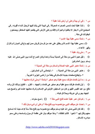 س ١ : في أي بيئة وعلى أي أرض نشأ عقبة ؟ 
نشأ عقبة تحت شمس الصحراء  المحرقة , في البيئة التي ينشأ فيها الرجال أشداء  أقوياء  , في :  
المجتمع الذي ل يعتز إل بالفتوة والجرأة والقدام  وعلى الرض التي يقتحم أهلها المخاطر ويصنعون 
البطولت في مكة . 
س ٢ : لماذا سمي عقبة بهذا السم ؟ 
سمي عقبة بهذا السم الذي يطلق على عدد من فرسان قريش ممن لهم باع في المبارزة والنزال : 
وقهر العداء  . 
س ٣ : متى ولد عقبة ؟ 
قبل هجرة النبي من مكة إلى المدينة بسنة واحدة وكان الصراع أشده بين النبي صلى ال عليه :  
وسلم وبين المشركين 
س ٤ : لماذا هاجر النبي عليه الصلة والسلم  من مكة إلى المدينة ؟ 
هاجر النبي من مكة إلى المدينة : ١- ليتحاشى أذي المشركين . :  
٢- وليفتح صفحات جديدة للسلم  في بقعة من أراضي الجزيرة العربية . 
س ٥ : ما أول كلمات طرقت سمع عقبة وهو صغير ؟ ولماذا ؟ ومتى أدرك معانيها ؟ 
أول كلمات طرقت سمع عقبة وهو صغير هي كلمات ( الجهاد – الغزو – الفتح ) وذلك لن والده :  
نافع بن عبد القيس الفهري كان من السابقين الولين في السلم  وأدرك معانيها عندما كبر وأصبح حب 
الجهاد يجري في عروقه ويمل كل كيانه . 
تسع سنوات . :  ؟ س ٦ : كم كان عمر عقبة عندما فتح النبي مكة 
س ۷ : تحدث عن موقف النبي مع خصومه يوم  فتح مكة ؟ وعلى أي شيء  يدل ذلك ؟ 
لقد كان للنبي صلى ال عليه وسلم موقف مع خصومه يوم  فتح مكة سنة 8 هـ حيث أنه تسامح :  
معهم وقال لهم " اذهبوا فأنتم الطلقاء  " وهذا موقف يدل على عظمة الرسول وتسامحه وعلى سمو 
مباديء  السلم  . 
/http://www.adz4u-owh2010.blogspot.com 
 