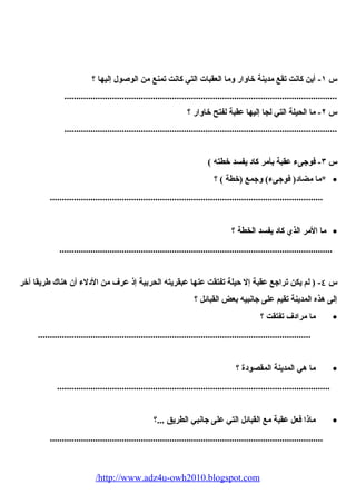 س ١- أين كانت تقع مدينة خاوار وما العقبات التي كانت تمنع من الوصيول إليها ؟ 
.................................................................................................................. 
س ٢- ما الحييلة التي لجا إليها عقبة لفتح خاوار ؟ 
.................................................................................................................. 
س ٣- فوجىء عقبة بأمر كاد يفسد خطته ) 
*ما مضاد( فوجىء) وجمع (خطة ) ؟ · 
.................................................................................................................. 
ما المر الذي كاد يفسد الخطة ؟ · 
.................................................................................................................. 
س ٤- ( لم يكن تراجع عقبة إل حيلة تفتقت عنها عبقريته الحيربية إذ عرف من الدلء أن هناك طريقا آخر 
إلى هذه المدينة تقيم على جانبيه بعض القبائل ؟ 
ما مرادف تفتقت ؟ · 
.................................................................................................................. 
ما هي المدينة المقصودة ؟ · 
.................................................................................................................. 
ماذا فعل عقبة مع القبائل التي على جانبي الطريق ...؟ · 
.................................................................................................................. 
/http://www.adz4u-owh2010.blogspot.com 
 