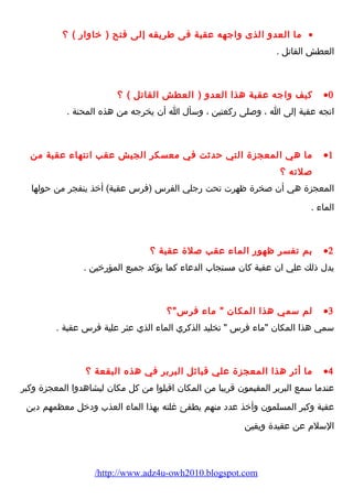 ما العدو الذى واجهه عقبة فى طريقه إلى فتح ( خاوارض ) ؟ · 
العطش القاتل . 
كيف واجه عقبة هذا العدو ( العطش القاتل ) ؟ ·0 
اتجه عقبة إلى ا ، وصلى رضكعتين ، وسأل ا أن يخرجه من هذه المحنة . 
ما هي المعجزة التي حدثت في معسكر الجيش عقب انتهاء  عقبة من ·1 
صلته ؟ 
المعجزة هي أن صخرة ظهرت تحت رضجلي الفرس (فرس عقبة) أخذ ينفجر من حولها 
الماء  . 
بم تفسر ظهورض الماء  عقب صلة عقبة ؟ ·2 
يدل ذلك علي ان عقبة كان مستجاب الدعاء  كما يؤكد جميع المؤرضخين . 
لم سمي هذا المكان  ماء  فرس؟ ·3 
سمي هذا المكان ماء  فرس  تخليد الذكري الماء  الذي عثر علية فرس عقبة . 
ما أثر هذا المعجزة علي قبائل البربر في هذه البقعة ؟ ·4 
عندما سمع البربر المقيمون قريبا من المكان اقبلوا من كل مكان ليشاهدوا المعجزة وكبر 
عقبة وكبر المسلمون وأخذ عدد منهم يطفئ غلته بهذا الماء  العذب ودخل معظمهم دين 
السلم  عن عقيدة ويقين 
/http://www.adz4u-owh2010.blogspot.com 
 