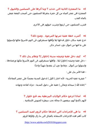 ما المعجزة الثانية التى حدثت ؟ وما أثرها على المسلمين والخيول ؟ ·5 
المعجزة هى تفجر المياه من كل حفرة يحفرها المسلمون حتى أصبحت البقعة تفيض 
بالماء  العذب 
فشرب المسلمون حتى ارضتووا وشربت خيولهم هى الخرى 
أثمرت خطة عقبة ثمرتها المرجوة . وضح ذلك؟ ·6 
خدع عقبة سكان خاوارض فدخلها ليل وأهلها مستغرقون في النوم  فاسروا ملكها واستولوا 
علي ما فيها من اموال دون خسائر تذكر. 
كيف دخل عقبة وجيشه مدينة (خاوارض )؟ وعلم  يدل ذلك ؟ ·7 
- دخل عقبة وجيشه (خاوارض) ليل ، وأهلها مستغرقون فى النوم  فأسروا ملكها وزعماء ها ، 
واستولوا من أموال ، وعادوا دون أن يفقدوا شهيدًاا واحدًاا 
- هذا المر يدل على : 
* عبقرية عقبة الحربية ؛ لنه اختارض ( الليل ) لدخول المدينة معتمدًاا على عنصر المفاجأة 
* إعانة ا ( سبحانه وتعالى ) عقبة على دخول المدينة ؛ جزاء  كفاحه وجهاده 
لماذا انزعج حكام  الوليات البيزنطية بعد فتح خلوارض ؟ ·8 
لنهم تأكدوا أنهم سيقعون ل محالة تحت سيطرة الجيوش السلمية . 
ما هي الجراء ات التي اتخذها حكام  الروم  لصيد المسلمين ؟ ·9 
كانت أهم هذه الجراء ات الستعانة بالقبائل التي ما زال ولؤهها للروم  
/http://www.adz4u-owh2010.blogspot.com 
 