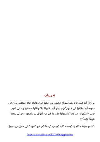تدرضيبات 
س 1:(( أما عقبة فانة بعد استراح الجيش من الجهد الذي عاماه اثناء  العطش نادي في 
جنوده أن انطلقوا الي خاوارض ولم يلبثوا أن دخلوها ليل وأهلها مستغرقون في النوم  
فأسروا ملكها وزعماء ها واستولوا علي ما فيها من أموال ثم رضاجعوه دون أن يفقدوا 
شهيدًاا واحدًاا)) 
-1 ضع مرادف الجهد ومضاد ليل ومفرد زعماء وجمع شهيد في جمل من تعبيرك 
/http://www.adz4u-owh2010.blogspot.com 
 