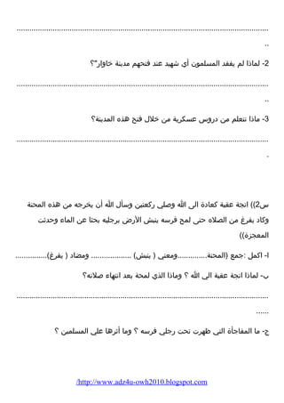 ....................................................................................................................... 
.. 
-2 لماذا لم يفقد المسلمون أي شهيد عند فتحهم مدينة خاوارض؟ 
....................................................................................................................... 
.. 
-3 ماذا نتعلم من درضوس عسكرية من خلل فتح هذه المدينة؟ 
....................................................................................................................... 
. 
س 2)) اتجة عقبة كعادة الى ا وصلي رضكعتين وسأل ا أن يخرجه من هذه المحنة 
وكاد يفرغ من الصله حتى لمح فرسه ينبش الرضض برجليه بحثا عن الماء  وحدثت 
المعجزة)) 
ا- اكمل :جمع (المحنة..............ومعني ( ينبش) ................... ومضاد ( يفرغ)............... 
ب- لماذا اتجة عقبة الي ا ؟ وماذا الذي لمحة بعد انتهاء  صلته؟ 
....................................................................................................................... 
...... 
ج- ما المفاجأة التي ظهرت تحت رضجلي فرسه ؟ وما أثرها علي المسلمين ؟ 
/http://www.adz4u-owh2010.blogspot.com 
 