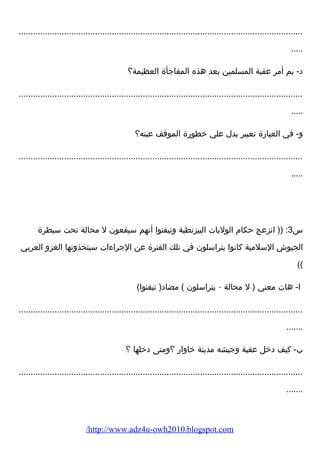 ....................................................................................................................... 
..... 
د- بم أمر عقبة المسلمين بعد هذه المفاجأة العظيمة؟ 
....................................................................................................................... 
..... 
و- في العبارضة تعبير يدل علي خطورضة الموقف عينه؟ 
....................................................................................................................... 
..... 
س 3: (( انزعج حكام  الوليات البيزنطية وتيقنوا أنهم سيقعون ل محالة تحت سيطرة 
الجيوش السلمية كانوا يتراسلون في تلك الفترة عن الجراء ات سيتخذونها الغزو العربي 
(( 
ا- هات معني ( ل محالة – يتراسلون ) مضاد( تيقنوا) 
....................................................................................................................... 
....... 
ب- كيف دخل عقبة وجيشه مدينة خاوارض ؟ومتى دخلها ؟ 
....................................................................................................................... 
....... 
/http://www.adz4u-owh2010.blogspot.com 
 