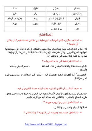 يعسكر يتمركز طول مدة 
يتدارضسون يدرضسون رضكز غرز 
النزال القتال (ع) السلم رضمح (ج)رضماح ، أرضماح 
خال خاو ، فارضغ تمهيد تهيئة 
دورض بيوت (م ) دارض 
المناقشة 
اختلف تفكير حكام  الوليات البيزنطية عن تفكير عقبة ففيم كان يفكر · 
كل منهما ؟ 
كان حكام  الوليات البيزنطية يتبادلون الرسائل بينهم ، للتشاورض فى الجراء ات التى سيتخذونها 
لمواجهة الغزو العربى ، وكان أهم هذه الجراء ات الستعانة بالقبائل التى ما زال ولؤهها 
للروم  . أما عقبة فكان يفكر فى بناء  القيروان 
لماذا فكر عقبة فى بناء  القيروان ؟ · 
- لتكون عاصمة للدولة السلمية فى هذه المنطقة - لتضم الجيش بأمتعته 
وأسلحته 
- لتكون مقرًاا آمنا يأوى إليه الجيش ويعسكر فيه - ليلتقى فيها المجاهدون ، يتدارضسون فنون 
الحرب والقتال 
صف المكــــان الذى اختارضه عقبة لبناء  مدينة القيروان فيه · 
هو مكـــان يسمى ( قموينة ) كثيف الشجارض وبعيد عن البحر تربته جيدة وهواؤهه طيب وهو 
ملىء  بالسباع والحشرات والفاعى ولم يسكنه أحد من الروم  والبربر 
لماذا هجر البربر والروم  قموينة ؟ · 
لمتلئها بالسباع والحشرات والفاعى 
ماذا فعل عقبة بعد وصوله إلى قمونية ؟ وماذا قال ؟ · 
/http://www.adz4u-owh2010.blogspot.com 
 