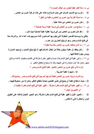 س ٨ : ماذا فعل عقبة ليكون من أبطال المبارزة ؟ 
تدرب مع الشباب المسلم على حمل السلح  وأعانه على هذه الرغبة عمرو بن العاص . :  
س ٩ : ما صلة القرابة بين عمرو بن العاص وعقبة بن نافع ؟ 
كان عمرو بن العاص ابن خالة عقبة . :  
س ١۰ : وضح دور عمرو بن العاص في تربية عقبة تربية نضالية ؟ 
لقد كان لعمرو بن العاص دور في تربية عقلية عقبة نضالية حيث كان : :  
يلتقي به ويسمعه قصص البطولة التي يقوم  بها المسلمون أثناء  حروبهم ضد أعداء  ال . وأشركه معه 
في فتح الشام  ومصر وهو لم يبلغ العشرين من عمره . 
س ١١ : ما الذي توقعه عمرو بن العاص بالنسبة لعقبة ؟ 
كان يعتقد أن عقبة سيكون بطلً، من أبطال السلم  فهو إذ بلغ مبلغ الشباب راح  يجيد المبارزة :  
ويبدي مهارة فائقة فيها . 
س ١٢ : ( أبلى عقبة في فتح الشام  بلء  حسناً، وأظهر مقدرة خارقة في اقتحام  صفوف العداء  والنيل 
منهم وكان هذا أول امتحان له في الجهاد وقد أداه بنجاح  منقطع النظير .) 
1) ما الذي دفع عمرو بن العاص لختيار عقبة لفتح الشام  ومصر ؟ 
لمهارة عقبة الحربية . :  
ب) أثمرت تربية عمرو بن العاص لعقبة ثمرتها المرجوة في فتح الشام  ومصر . وضح ذلك . 
حيث استطاع عقبة أن ينجح في هذين الفتحين نجاحاً، منقطع النظير وكان له دور ملحوظ فيهما . :  
س ١٣ : ( أظهر عقبة في فتح الشام  مقدرة خارقة – أظهر عقبة في فتح الشام  مقدرة عظيمة ) 
أي التعبيرين أجمل ؟ 
التعبير الول ( أظهر عقبة في فتح الشام  مقدرة خارقة ) هو التعبير الجمل لدللته على التفوق :  
البارز والمقدرة التي ل تنافس . 
/http://www.adz4u-owh2010.blogspot.com 
 