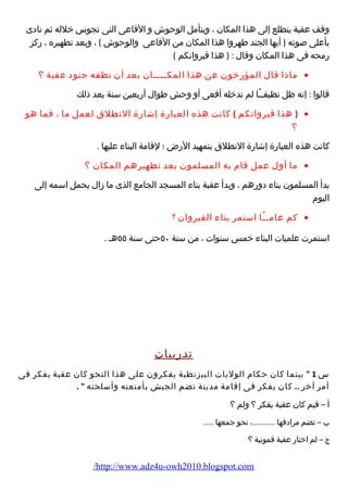 وقف عقبة يتطلع إلى هذا المكان ، ويتأمل الوحوش و الفاعى التى تجوس خلله ثم نادى 
بأعلى صوته ( أيها الجند طهروا هذا المكان من الفاعى والوحوش ) ، وبعد تطهيره ، رضكز 
رضمحه فى هذا المكان وقال : ( هذا قيروانكم ) 
ماذا قال المؤرضخون عن هذا المكــــان بعد أن نظفه جنود عقبة ؟ · 
قالوا : إنه ظل نظيفــًاا لم تدخله أفعى أو وحش طوال أرضبعين سنة بعد ذلك 
( هذا قيروانكم ) كانت هذه العبارضة إشارضة النطلق لعمل ما ، فما هو · 
؟ 
كانت هذه العبارضة إشارضة النطلق بتمهيد الرضض ؛ لقامة البناء  عليها . 
ما أول عمل قام  به المسلمون بعد تطهيرهم المكان ؟ · 
بدأ المسلمون بناء  دورضهم ، وبدأ عقبة بناء  المسجد الجامع الذى ما زال يحمل اسمه إلى 
اليوم  
كم عامــًاا استمر بناء  القيروان ؟ · 
استمرت علميات البناء  خمس سنوات ، من سنة ٥٠ حتى سنة ٥٥ هـ . 
تدرضيبات 
س 1  بينما كان حكام  الوليات البيزنطية يفكرون على هذا النحو كان عقبة يفكر فى 
أمر آخر .. كان يفكر فى إقامة مدينة تضم الجيش بأمتعته وأسلحته  . 
أ – فيم كان عقبة يفكر ؟ ولم ؟ 
ب – تضم مرادفها ...........، نحو جمعها ..... 
ج – لم اختارض عقبة قمونية ؟ 
/http://www.adz4u-owh2010.blogspot.com 
 