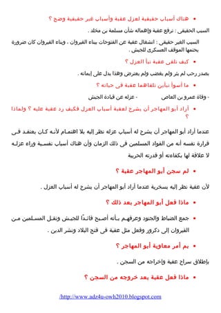 هناك أسباب حقيقية لعزل عقبة وأسباب غير حقيقية وضح ؟ · 
السبب الحقيقى : ترفع عقبة وإهماله شأن مسلمة بن مخلد . 
السبب الغير حقيقى : انشغال عقبة عن الفتوحات ببناء  القيروان ، وبناء  القيروان كان ضرورضة 
يحتمها الموقف العسكرى للجيش . 
كيف تلقى عقبة نبأ العزل ؟ · 
بصدرض رضحب لم يثر ولم يغضب ولم يعترض وهذا يدل على إيمانه . 
ما أسوأ نبأين تلقاهما عقبة فى حياته ؟ · 
- وفاة عمرو بن العاص - عزله عن قيادة الجيش 
أرضاد أبو المهاجر أن يشرح لعقبة أسباب العزل فكيف رضد عقبة عليه ؟ ولماذا · 
؟ 
عندما أرضاد أبو المهاجر أن يشرح له أسباب عزله نظر إليه بل اهتمـام  لنـه كـان يعتقـد فـى 
قرارضة نفسه أنه من القواد المسلمين فى ذلك الزمان وأن هناك أسباب نفســية ورضاء  عزلــه 
ل علقة لها بكفاء ته أو قدرضته الحربية 
لم سجن أبو المهاجر عقبة ؟ · 
لن عقبة نظر إليه بسخرية عندما أرضاد أبو المهاجر أن يشرح له أسباب العزل . 
ماذا فعل أبو المهاجر بعد ذلك ؟ · 
جمع الضباط والجنود وعرفهــم بــأنه أصــبح قائــدًاا للجيــش ونقــل المســلمين مــن · 
القيروان إلى دكرورض وفعل مثل عقبة فى فتح البلد ونشر الدين . 
بم أمر معاوية أبو المهاجر ؟ · 
بإطلق سراح عقبة وإخراجه من السجن . 
ماذا فعل عقبة بعد خروجه من السجن ؟ · 
/http://www.adz4u-owh2010.blogspot.com 
 