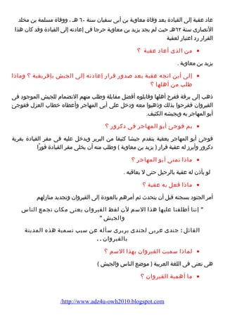 عاد عقبة إلى القيادة بعد وفاة معاوية بن أبى سفيان سنة ٦٠ هـ ، ووفاة مسلمة بن مخلد 
النصارضى سنة ٦٢ هـ حيث لم يجد يزيد بن معاوية حرجا فى إعادته إلى القيادة وقد كان هذا 
القرارض رضد اعتبارض لعقبة 
من الذى أعاد عقبة ؟ · 
يزيد بن معاوية . 
إلى أين اتجه عقبة بعد صدورض قرارض إعادته إلى الجيش بإفريقية ؟ وماذا · 
طلب من أهلها ؟ 
ذهب إلى برقة ففرح أهلها وقابلوه أفضل مقابلة وطلب منهم النضمام  للجيش الموجود فى 
القيروان ففرحوا بذلك وذهبوا معه ودخل على أبى المهاجر وأعطاه خطاب العزل ففوجئ 
أبو المهاجر به وبجيشه الكثيف. 
بم فوجئ أبو المهاجر فى دكرورض ؟ · 
فوجئ أبو المهاجر بعقبة يتقدم  جيشا كثيفا من البربر ويدخل عليه فى مقر القيادة بقرية 
دكرورض وأبرز له عقبة قرارض ( يزيد بن معاوية ) وطلب منه أن يخلى مقر القيادة فورضًاا 
ماذا تمنى أبو المهاجر ؟ · 
لو يأذن له عقبة بالرحيل حتى ل يعاقبه . 
ماذا فعل به عقبة ؟ · 
أمر الجنود بسجنه قبل أن يتحدث ثم أمرهم بالعودة إلى القيروان وتجديد منازلهم 
 إننا أطلقنا عليها هذا السم لن لفظ القيروان يعنى مكان تجمع الناس 
والجيش  
القائل : جندى عربى لجندى بربرى سأله عن سبب تسمية هذه المدينة 
بالقيروان . . 
لماذا سميت القيروان بهذا السم ؟ · 
هى تعنى فى اللغة العربية ( موضع الناس والجيش ) 
ما أهمية القيروان ؟ · 
/http://www.adz4u-owh2010.blogspot.com 
 