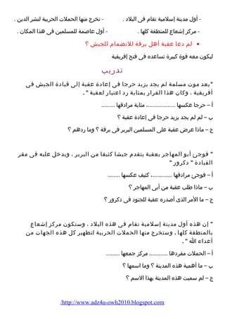 - أول مدينة إسلمية تقام  فى البلد . - تخرج منها الحملت الحربية لنشر الدين . 
- مركز إشعاع للمنطقة كلها . - أول عاصمة للمسلمين فى هذا المكان . 
لم دعا عقبة أهل برقة للنضمام  للجيش ؟ · 
ليكون معه قوة كبيرة تساعده فى فتح إفريقية 
تدرضيب 
بعد موت مسلمة لم يجد يزيد حرجا فى إعادة عقبة إلى قيادة الجيش فى 
أفريقية ، وكان هذا القرارض بمثابة رضد اعتبارض لعقبة  . 
أ – حرجا عكسها ..................، مثابة مرادفها ......... 
ب – لم لم يجد يزيد حرجا فى إعادة عقبة ؟ 
ج – ماذا عرض عقبة على المسلمين البربر فى برقة ؟ وما رضدهم ؟ 
 فوجئ أبو المهاجر بعقبة يتقدم  جيشا كثيفا من البربر ، ويدخل عليه فى مقر 
القيادة  دكرورض  
أ – فوجئ مرادفها .............، كثيف عكسها ........ 
ب – ماذا طلب عقبة من أبى المهاجر ؟ 
ج – ما المر الذى أصدرضه عقبة للجنود فى دكرورض ؟ 
 إن هذه أول مدينة إسلمية تقام  فى هذه البلد ، وستكون مركز إشعاع 
بالمنطقة كلها . وستخرج منها الحملت الحربية لتطهير كل هذه الجهات من 
أعداء  ا  . 
أ – الحملت مفردها ...........، مركز جمعها ......... 
ب – ما أهمية هذه المدينة ؟ وما اسمها ؟ 
ج – لم سميت هذه المدينة بهذا السم ؟ 
/http://www.adz4u-owh2010.blogspot.com 
 