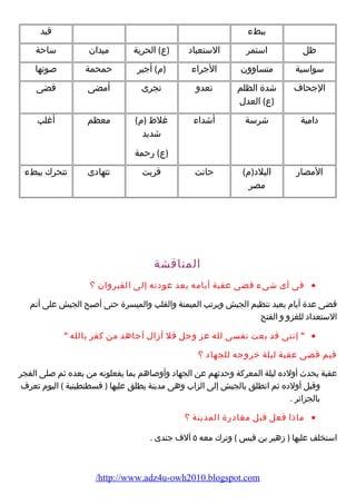 ببطء  قيد 
ظل استمر الستعباد (ع) الحرية ميدان ساحة 
سواسية متساوون الجراء  (م ) أجير حمحمة صوتها 
الجحاف شدة الظلم 
(ع) العدل 
تعدو تجرى أمضى قضى 
دامية شرسة أشداء  غلظ (م ) 
شديد 
(ع) رضحمة 
معظم أغلب 
المصارض البلد(م ) 
مصر 
حانت قربت تتهادى تتحرك ببطء  
المناقشة 
فى أى شىء  قضى عقبة أيامه بعد عودته إلى القيروان ؟ · 
قضى عدة أيام  يعيد تنظيم الجيش ويرتب الميمنة والقلب والميسرة حتى أصبح الجيش على أتم 
الستعداد للغزو و الفتح 
 إننى قد بعت نفسى لله عز وجل فل أزال أجاهد من كفر بالله  · 
فيم قضى عقبة ليلة خروجه للجهاد ؟ 
عقبة يحدث أولده ليلة المعركة وحدثهم عن الجهاد وأوصاهم بما يفعلونه من بعده ثم صلى الفجر 
وقبل أولده ثم انطلق بالجيش إلى الزاب وهى مدينة يطلق عليها ( قسطنطينية ) اليوم  تعرف 
بالجزائر . 
ماذا فعل قبل مغادرضة المدينة ؟ · 
استخلف عليها ( زهير بن قيس ) وترك معه ٥ آلف جندى . 
/http://www.adz4u-owh2010.blogspot.com 
 