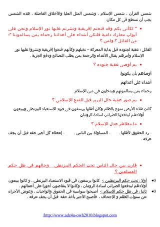 شمس القرآن ، شمس السلم  ، وشمس المثل العليا والخلق الفاضلة ، هذه الشمس 
يجب أن تسطع فى كل مكان 
 لكأنى بكم وقد فتحتم إفريقية ونشرتم عليها نورض السلم  ونحن على · 
أبواب معارضك دامية فلنكن أشداء  على أعدائنا رضحماء  بمن يسالموننا : 
من القائل ؟ ولمن ؟ 
القائل : عقبة لجنوده قبل بداية المعركة – تخيلهم وكأنهم فتحوا إفريقية ونشروا عليها نورض 
السلم  وأمرهم بقتال العداء  والرحمة بمن يطلب التصالح ودفع الجزية . 
بم أوصى عقبة جنوده ؟ · 
أوصاهم بأن يكونوا: 
أشداء  على أعدائهم 
رضحماء  بمن يسالمونهم ويدخلون فى دين السلم  
بم صورض عقبة حال البربر قبل الفتح السلمى ؟ · 
كانت هذه الرضض تموج بالظلم وكان أهلها يرسفون فى قيود الستعباد البيزنطى ويبيعون 
أولدهم ليدفعوا الضرائب لسادة الرومان 
ما مظاهر عدل السلم  ؟ · 
- رضد الحقوق لهلها . - المساواة بين الناس . - إعطاء  كل أجير حقه قبل أن يجف 
عرقه . 
قارضن بين حال الناس تحت الحكم البيزنطي وحالهم في ظل حكم · 
المسلمين ؟ 
أول : تحت حكم البيزنطيين :- كانوا يرسفون في قيود الستعباد البيزنطي ، و كانوا يبيعون ·0 
أولدهم ليدفعوا الضرائب لسادة الرومان ، وكانوا ل يتقاضون أجورضا على أعمالهم . 
ثانيا : في ظل حكم السلم  :- أصبحوا سواسية في الحقوق والواجبات ، وعوض الجراء  ·0 
عن سنوات الظلم و الجحاف ، فأصبح الجير يأخذ حقه قبل أن يجف عرقه . 
/http://www.adz4u-owh2010.blogspot.com 
 