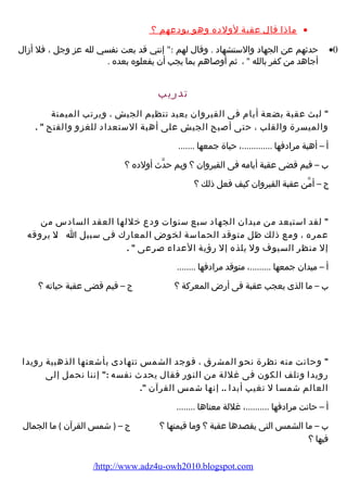 ماذا قال عقبة لولده وهو يودعهم ؟ · 
حدثهم عن الجهاد والستشهاد . وقال لهم : إنني قد بعت نفسي لله عز وجل ، فل أزال ·0 
أجاهد من كفر بالله  ، ثم أوصاهم بما يجب أن يفعلوه بعده . 
تدرضيب 
 لبث عقبة بضعة أيام  فى القيروان يعيد تنظيم الجيش ، ويرتب الميمنة 
والميسرة والقلب ، حتى أصبح الجيش على أهبة الستعداد للغزو والفتح  . 
أ – أهبة مرادفها .............، حياة جمعها ....... 
ب – فيم قضى عقبة أيامه فى القيروان ؟ وبم حدّث أولده ؟ 
ج – أمّن عقبة القيروان كيف فعل ذلك ؟ 
 لقد استبعد من ميدان الجهاد سبع سنوات ودع خللها العقد السادس من 
عمره ، ومع ذلك ظل متوقد الحماسة لخوض المعارضك فى سبيل ا .ل. يروقه 
إل منظر السيوف ول يلذه إل رضؤهية العداء  صرعى  . 
أ – ميدان جمعها .........، متوقد مرادفها ........ 
ب – ما الذى يعجب عقبة فى أرضض المعركة ؟ ج – فيم قضى عقبة حياته ؟ 
 وحانت منه نظرة نحو المشرق ، فوجد الشمس تتهادى بأشعتها الذهبية رضويدا 
رضويدا وتلف الكون فى غللة من النورض فقال يحدث نفسه : إننا نحمل إلى 
العالم شمسا ل تغيب أبدا .. إنها شمس القرآن . 
أ – حانت مرادفها ..........، غللة معناها ........ 
ب – ما الشمس التى يقصدها عقبة ؟ وما قيمتها ؟ ج – ( شمس القرآن ) ما الجمال 
فيها ؟ 
/http://www.adz4u-owh2010.blogspot.com 
 