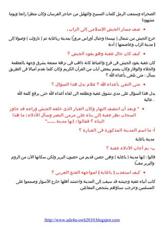 الصحراء وسمعت الرمل كلمات التسبيح والتهليل من حناجر الفرسان وكان منظرا رائعا ويوما 
مشهودا 
صف مسار الجيش السلمى إلى الزاب . · 
خرج الجيش من شمال ( تيبسة) وجبال أوراس مرورًا بمدينة رباغاية ثم ( تازولت ) وصول إلى 
( مدينة الزاب وعاصمتها ) أدنة 
كيف كان حال عقبة وهو يقود الجيش ؟ · 
كان عقبة يقود الجيش في فرح واغتباط كانة ذاهب في نزهة ممتعة يشرق وجهة بالعظمة 
والجلء والوقار وكان يتمتم ببعض آيات من القرآن الكريم وكان كلما تقدم أميال فى الطريق 
يسأل : متى نلتقى بأعداء ا ؟ 
متي التقي بأعداء ا ؟ علم يدل هذا السؤال ؟ · 
يدل هذا السؤال علي مدي تشوق عقبة وتطلعه الي لقاء أعداء ا حتى يرفع كلمة ا 
. عالية 
 وبعد أن انتصف النهار وكان الغبار الذى خلفه الجيش وراءه قد جاوز · 
السحاب نظر عقبة إلى بناء على مرمى البصر وسأل الدلء : ما هذا 
البناء ؟ فقالوا : إنها مدينة ....... 
أ- ما اسم المدينة المذكورة فى العبارة ؟ 
مدينة باغاية 
ب- بم أجاب الدلء عقبة ؟ 
قالوا : إنها مدينة ( باغاية ) وهى حصن قديم من حصون البربر ولكن سكانها الن من الروم 
والبربر معــًا 
كيف استعدت ( باغاية ) لمواجهة الفتح العربى ؟ · 
كانت أنباء عقبة وجيشه قد سبقت إلى المدينة واحتشد أهلها خارج السوار وصمموا على 
المسلمين وخرجت نساؤهم يشجعن المقاتلين 
/http://www.adz4u-owh2010.blogspot.com 
 