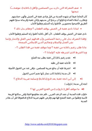 صف المعركة التى دارت بين المسلمين وأهل ( باغاية )، موضحـــًا · 
نتيجتها 
كان التحاما عنيفا لم تشهده المدينة من قبل ونادي عقبة في الجيش وألهب حماستهم 
وتطايرت أشلء العداء وحاولوا ان يرتدوا إلي مدينتهم ولكن عقبة وفرسانه سدوا عليهم 
الطريق فأصبحوا محصورين فأعلنوا رايه التسليم وطلبوا المان 
لماذا نادى عقبة فى الجيش بوقف الطعان ؟ وعلم يدل ذلك ؟ · 
نادى عقبة فى الجيش بوقف الطعان ، لن أهل باغاية أعلنوا راية التسليم وطلبوا المان 
وهذا التصرف يدل على رحمة المسلمين وأن هدفهم ليس القتل والدمار وإنما 
نشر العدل والسلم وتعاليم الدين السلمى السمحة 
ماذا طلب زعيم باغاية من عقبة ؟ وما موقف عقبة من هذا الطلب ؟ - 
وما الشرط الذى اشترطه عليه ؟ولماذا ؟ - 
تقدم زعيم باغايا إلى عقبة يطلب منه الصلح ·0 
فأجابه عقبة إلى طلبه ·0 
اشترط عليه أن يدفع ضريبة للمسلمين ، وهى عدد من الخيول الصيلة ·0 
لن مدينة (باغاية) كانت تمتاز بأنها تضم أحسن الخيول ·0 
إلى أين اتجه عقبة بعد فتح (باغاية) وتسلمه ضريبة الدفاع ؟ ·1 
اتجه إلى مدينة ( تازولت ) 
ما موقف أهل ( تازولت ) من الفتح العربى لها ؟ ·0 
حاولت هذه المدينة أن تصد الزحف العربى ، فلم تجد مقاومتها فتيل ولقى سكانها هزيمة 
قاسية وطلبوا من عقبة الصفح فهادنهم وفرض عليهم ضريبة الدفاع فدفعوها قبل أن يغادر 
المدينة 
/http://www.adz4u-owh2010.blogspot.com 
 