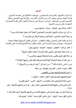 تدريب 
( تحركت الخيول بالفرسان المسلمين ، ورفعت العلم في مقدمة الجيش ، 
واخذ عقبة يتمتم ببعض آيات من القران الكريم .. وكأنما بهر الشمس منظر 
الجيش العربي الزاحف ، فراحت تسرف في إرسال النوار علي هذه الصحراء 
الممتدة علي مرمي البصر) 
ا- هات مرادف بهر ، ومضاد ، تسرف ، وجمع مرمي . 
ب- الي اين تحركت الخيول بالفرسان المسلمين؟ وماذا كان يفعل عقبة إثناء سيره ؟ 
ج- بماذا أعجبت الشمس ؟ وما الذي سمعته الرمال من الفرسان ؟ 
( نادي عقبة علي الجيش بوقف الطعان ، فسكن طليل السيوف وهذا ضجة 
المعركة .. وتقدم زعيم المدينة الي عقبة يطلب منة الصلح فاجابه علي طلبه ) 
ا- هات مرادف  الطعان  ومضاد  الضجة  وجمع زعيم  
ب- ما اثر لقاء عقبة علي الجيش هذه المدينة ؟ وماذا حاول جيشها ؟ 
ج- ماذا فعل الروم والبربر عندما وجدوا أنفسهم محاصرين ؟ 
د- متى هدأت ضجة المعركة ؟وما الذي اشترطه عقبة علي زعيمها ؟ولماذا ؟ 
متي ناتقى بأعداء ا ؟ من السائل ؟ وما غرضه من السؤال ؟ 
ا)هات مفرد ( حناجر – الفرسان )وضعة بين جملة 
ب) تخير الجابة السليمة مما بين القواس 
- اليوم المشهود هو يوم فتح ( خاوار- باغاية – تازولت ) 
- جيش أعداء المسلمين كان مكونا من : ( الروم – البربر – الروم والبربر) 
- كانت الجزية التي دفعها العداء للمسلمين ( إلف جمل – عددا من الخيول الصيلة – إلف 
دينار ) 
ج- لماذا اختار ان يكون الجزية التي يدفعها العداء من الخيول الصيلة ؟ وما دللة ذلك ؟ 
د) لقي اهل مدينة تازولت  مثل ما لقي اهل مدينة  باغاية  وضح ذلك 
/http://www.adz4u-owh2010.blogspot.com 
 