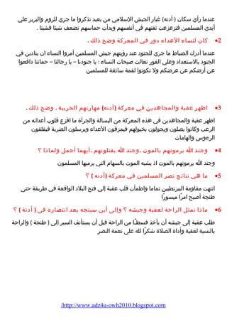 عندما رأي سكان ( أدنه) غبار الجيش السلمي من بعيد تذكروا ما جري للروم والبربر علي 
أيدي المسلمين فتزعزعت ثقتهم في أنفسهم وبدأت حماسهم تضعف شيئا فشيئا . 
كان لنساء العداء دور في المعركة وضح ذلك . ·2 
عندما أدرك الضباط ما جري للجنود عند رؤيتهم جيش المسلمين أمروا النساء ان ينادين في 
الجنود بالستعداد وعلي الفور تعالت صيحات النساء : يا جنودنا – يا رجالنا – حماتنا دافعوا 
عن أرضكم عن عرضكم ول تكونوا لقمة سائغة للمسلمين 
اظهر عقبة والمجاهدين في معركة (أدنه) مهارتهم الحربية . وضح ذلك . ·3 
اظهر عقبة والمجاهدين في هذه المعركة من البسالة والجرأة ما افزع قلوب أعدائه من 
الرعب وكانوا يصلون ويجولون بخيولهم فيمزقون العداء ويرسلون الضربة فيفلقون 
الرءوس والهامات 
وجند ا يرمونهم بالموت .وجند ا يقتلونهم .أيهما أجمل ولماذا ؟ ·4 
وجند ا يرمونهم بالموت اذ يشبه الموت بالسهام التي يرميها المسلمون 
ما هي نتائج نصر المسلمين في معركة (أدنه ) ؟ ·5 
انتهت مقاومة البيزنطيين تماما واطمأن قلب عقبة إلي فتح البلد الواقعة في طريقة حتى 
طنجة أصبح امرًا ميسورًا 
ماذا تمثل الراحة لعقبة وجيشه ؟ وإلى أين سيتجه بعد انتصاره فى ( أدنة ) ؟ ·6 
طلب عقبة إلى جيشه أن يأخذ قسطـًا من الراحة قبل أن يستأنف السير إلى ( طنجة ) والراحة 
بالنسبة لعقبة وأداة الصلة شكرًا لله على نعمة النصر 
/http://www.adz4u-owh2010.blogspot.com 
 