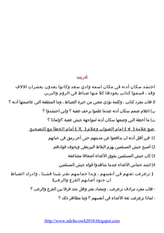 تدريب 
احتشد سكان أدنه في مكان اسمه وادي سعد وكانوا يعدون بعشرات اللف 
وقد ، قسموا كتائب يقودها كل منها ضباط في الروم والبربر. 
ا) هات مفرد كتائب ، وكلمة تؤدي معني من خبرة الضباط ، وما المنطقة التي عاصمتها أدنه ؟ 
ب) اعلم صمم سكان أدنه عندما علموا بزحف عقبة ؟ واين احتشدوا ؟ 
ت) ما أخطة التي وضعها سكان أدنه لمواجهة جيش عقبة ؟ولماذا ؟ 
أمام الخطأ مع التصحيح ( Ҳ ) ضع علمة ( √ ) امام الصواب وعلم 
1) قرر أهل أدنه ان يدافعوا عن مدينتهم حتى أخر رمق في حياتهم 
2) أصبح جيش المسلمين يهزم البلط البيزنطي ويخوف قوادهم 
3) كان جيش المسلمين يفوق العداء أضعافا مضاعفة 
4) اشتد حماس العداء عندما شاهدوا قواه جيش المسلمين 
( تزعزعت ثقتهم في أنفسهم ، وبدا حماسهم تفتر شيئا فشيئا ، وادرك الضباط 
ان جنود أصابهم الفزع والرعب) 
- هات مفرد مرادف تزعزعت ، ومضاد تفتر وهل تجد فرقا بين الفزع والرعب ؟ 
- لماذا تزعزعت ثقة العداء في أنفسهم ؟ وما مظاهر ذلك ؟ 
/http://www.adz4u-owh2010.blogspot.com 
 