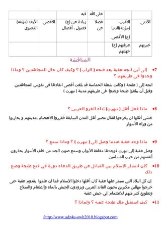 على ا فيه 
الدنى القرب 
(مؤنثه)الدنيا 
(ع) القصى 
فضل 
عن 
زيادة عن (ج) 
فضول ، أفضال 
القصى البعد (مؤنثه) 
القصوى 
خبرتهم عرفتهم (ع) 
جهلتهم 
المناقشة 
إلى أين اتجه عقبة بعد فتحه ( الزاب ) ؟ وكيف كان حال المجاهدين ؟ وماذا ·7 
وجدوا فى طريقهم ؟ 
اتجه إلى ( طنجة ) وكانت شعلة الحماسة قد بلغت أقصى اتقادها فى نفوس المجاهدين 
وقبل أن يبلغوا طنجة وجدوا فى طريقهم مدينة ( تيهرت ) 
ماذا فعل أهل ( تيهرت) إذاء الغزو العربي ؟ ·8 
خشي أهلها ان يخرجوا لقتال مصير أهل المدن السابقة فقرروا العتصام بمدينتهم و يحاربوا 
من وراء السوار 
ماذا وجد عقبة عندما وصل إلى ( تيهرت ) ؟ وماذا سمع ؟ ·9 
وصل عقبة إلي تيهرت فوجدها مغلقة البواب وسمع صوت الجند من خلف السوار يحذرون 
أنفسهم من حرب المسلمين 
كان انتشار السلم بين القبائل عن طريق الدعاء دورة في فتح طنجة وضح ·10 
ذلك 
إن كل البلد التي سيمر عليها عقبة كان أهلها دخلوا السلم فما ان علموا بقدوم عقبة حتى 
خرجوا مهللين مكبرين يحيون القائد العربي ويزودون الجيش بالماء والطعام والسلح 
وتطويع كثير منهم للنضمام إلي جيش عقبة 
كيف استقبل ملك طنجة عقبة ؟ ولماذا ؟ ·11 
/http://www.adz4u-owh2010.blogspot.com 
 