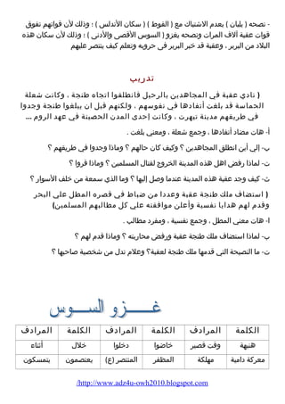 - نصحه ( يليان ) بعدم الشتباك مع ( القوط ) ( سكان الندلس ) ؛ وذلك لن قواتهم تفوق 
قوات عقبة آلف المرات ونصحه يغزو ( السوس القصى والدنى ) ؛ وذلك لن سكان هذه 
البلد من البربر ، وعقبة قد خبر البربر فى حروبه وتعلم كيف ينتصر عليهم 
تدريب 
( نادي عقبة في المجاهدين بالرحيل فانطلقوا اتجاه طنجة ، وكانت شعلة 
الحماسة قد بلغت أتفادها في نفوسهم ، ولكنهم قبل ان يبلغوا طنجة وجدوا 
في طريقهم مدينة تيهرت ، وكانت إحدى المدن الحصينة في عهد الروم ... 
أ- هات مضاد أتفادها ، وجمع شعلة ، ومعني بلغت . 
ب- إلي أين انطلق المجاهدين ؟ وكيف كان حالهم ؟ وماذا وجدوا في طريقهم ؟ 
ت- لماذا رفض اهل هذه المدينة الخروج لقتال المسلمين ؟ وماذا قروا ؟ 
ث- كيف وجد عقبة هذه المدينة عندما وصل إليها ؟ وما الذي سمعة من خلف السوار ؟ 
( استضاف ملك طنجة عقبة وعددا من ضباط في قصره المطل علي البحر 
وقدم لهم هدايا نفسية وأعلن موافقته علي كل مطالبهم المسلمين) 
ا- هات معني المطل ، وجمع نفسية ، ومفرد مطالب . 
ب- لماذا استضاف ملك طنجة عقبة ورفض محاربته ؟ وماذا قدم لهم ؟ 
ت- ما النصيحة التي قدمها ملك طنجة لعقبة؟ وعلم تدل من شخصية صاحبها ؟ 
الكلمة المرادف الكلمة المرادف الكلمة المرادف 
هنيهة وقت قصير خاضوا دخلوا خلل أثناء 
معركة دامية مهلكة المظفر المنتصر (ع) يعتصمون يتمسكون 
/http://www.adz4u-owh2010.blogspot.com 
 