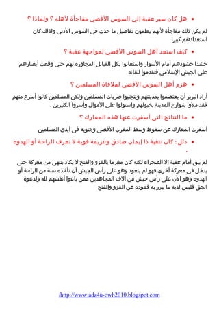 هل كان سير عقبة إلي السوس القصي مفاجأة لهله ؟ ولماذا ؟ · 
لم يكن ذلك مفاجأة لنهم يعلمون تفاصيل ما حدث في السوس الدني ولذلك كان 
استعدادهم كبيرا 
كيف استعد أهل السوس القصي لمواجهة عقبة ؟ · 
حشدا حشودهم أمام السوار واستعانوا بكل القبائل المجاورة لهم حتي وقعت أبصارهم 
علي الجيش السلمي فتقدموا للقائد 
هزم أهل السوس القصي لملقاة المسلمين ؟ · 
أراد البربر أن يعتصموا بمدينتهم ويتجنبوا ضربات المسلمين ولكن المسلمين كانوا أسرع منهم 
فقد ملوا شوارع المدينة بخيولهم واستولوا علي الموال وأسروا الكثيرين . 
ما النتائج التى أسفرت عنها هذه المعارك ؟ · 
أسفرت المعارك عن سقوط وسط المغرب القصى وجنوبه فى أيدى المسلمين 
دلل : كان عقبة ذا إيمان صادق وعزيمة قوية ل تعرف الراحة أو الهدوء · 
. 
لم يبق أمام عقبة إل الصحراء لكنه كان مغرما بالغزو والفتح ل يكاد ينتهى من معركة حتى 
يدخل فى معركة أخرى فهو لم يتعود وهو على رأس الجيش أن تأخذه سنة من الراحة أو 
الهدوء وهو الن على رأس جيش من آلف المجاهدين ممن باعوا أنفسهم لله ولدعوة 
الحق فليس لديه ما يبرر به قعوده عن الغزو والفتح 
/http://www.adz4u-owh2010.blogspot.com 
 