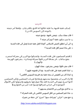 تدريب 
(سكت عقبة هنيهة بدا علية خللها انة اقتنع بكلم يليان ، وفعل أمر جيشه 
بالتوجه إلي السويس الدني ) 
ا- هات مضاد سكت ، ومعني هنيهة ، وجمع جيشه 
ب- ما سبب سكوت عقبة ؟ وبم أمر جيشه ؟ 
ج- الي أين انطلق الجيش السلمي ؟وماذا فعل عقبة عندما وصل الي هذه المدينة 
د- علي ماذا صمم أهل هذه المدينة ؟ 
( هجم المسلمون علي هذه المدينة ،واشتبكوا مع البربر في معركة استمرت 
بضع ساعات ، فر بعدها البربر فلول ممزقة ومتناثرة ، يتجرعون الهزيمة 
والهوان ) 
ا- هات مفرد فلول ،ومعني يتجرعون ، مضاد الهوان 
ب- لماذا هجم عقبة علي هذه المدينة . وما اثر هجومه عليهم ؟ 
ج- لماذا كان من الطبيعي ان يتجه عقبة بعد هزيمته للسويس القصي؟ 
(( اراد البربر ان يعتصموا بمدينتهم ويتفادوا ضربات المسلمين ولكن المسلمين 
كانوا اسرع منهم إلي المدينة فقد ملا شوارعها بخيولهم واستولوا علي الموال 
الموجودة في خزائن إشرافها وسبوا عدد كبير من الجواري )) 
ت- ما الذي منع البربر من العتصام بمدينتهم ؟ 
ث- ماذا غنم المسلمين من اهل السويس القصي في هذه المعركة ؟ 
ج- ضع مفرد خزائن  ومرادف سبوا  اسرع  في جملة من تعبيرك 
/http://www.adz4u-owh2010.blogspot.com 
 