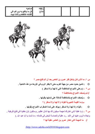 رفيقه 
متاع 
صاحبه 
كل ما ينتفع به ويرغب في 
اقتنائه كالطعام  وأثاث لبيت 
س ١: ما الذي كان يشغل فكر عمرو بن العاص بعد أن أتم فتح مصر ؟ 
تأمين حدود مصر من جهة الغرب حتى ل يفكر الروم  في غزوها من هذه الناحية . :  
س ٢ : ( وعلى المواج المتلطمة التي ل تهدأ ول تستقر ) 
أ) لم وُصِفتفت المواج بالمتلطمة ؟ 
وُصِفتفت المواج بالمتلطمة للدللة على شدتها وقوتها . :  
ب) ما القيمة التعبيرية لقوله ( ل تهدأ ول تستقر ) ؟ 
قوله ( ل تهدأ ول تستقر ) يؤكد على شدة اضطراب المواج وقوتها . :  
س ٣ : ( يا عقبة إنني اخترتك لمهمة سيكون لك بها شأن عظيم , وستكون أول خطوة في فتح إفريقية , 
وإجلء  الروم  عنها إلى البد . رد عقبة والحماسة تنبض في كلماته : ما شئت يا أبا عبد ال .) 
أ) ما المهمة التي اختار عمرو بن العاص عقبة لها ؟ 
/http://www.adz4u-owh2010.blogspot.com 
 
