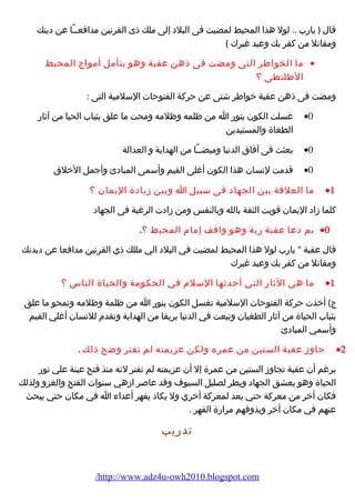 قال ( يارب .. لول هذا المحيط لمضيت فى البلد إلى ملك ذى القرنين مدافعــًا عن دينك 
ومقاتل من كفر بك وعبد غيرك ) 
ما الخواطر التى ومضت فى ذهن عقبة وهو يتأمل أمواج المحيط · 
الطلنطى ؟ 
ومضت فى ذهن عقبة خواطر شتى عن حركة الفتوحات السلمية التى : 
غسلت الكون بنور ا من ظلمه وظلمه ومحت ما علق بثياب الحيا من آثار ·0 
الطغاة والمستبدين 
بعثت فى آفاق الدنيا وميضــًا من الهداية و العدالة ·0 
قدمت لنسان هذا الكون أغلى القيم وأسمى المبادئ وأجمل الخلق ·0 
ما العلقة بين الجهاد فى سبيل ا وبين زيادة اليمان ؟ ·1 
كلما زاد اليمان قويت الثقة بالله وبالنفس ومن زادت الرغبة فى الجهاد 
بم دعا عقبة ربة وهو واقف إمام المحيط ؟. ·0 
قال عقبة  يارب لول هذا المحيط لمضيت في البلد الي مللك ذي القرنين مدافعا عن ديدنك 
ومقاتل من كفر بك وعبد غيرك 
ما هي الثار التي أحدثها السلم في الحكومة والحياة الناس ؟ ·1 
ج) أخذت حركة الفتوحات السلمية تغسل الكون بنور ا من ظلمة وظلمه وتمحو ما علق 
بثياب الحياة من آثار الطغيان وتبعت في الدنيا بريقا من الهداية وتقدم للنسان أغلي القيم 
وأسمي المبادئ 
جاوز عقبة الستين من عمره ولكن عزيمته لم تفتر وضح ذلك . ·2 
برغم أن عقبة تجاوز الستين من عمرة إل أن عزيمته لم تفتر لنه منذ فتح عينة علي نور 
الحياة وهو يعشق الجهاد ويطر لصليل السيوف وقد عاصر ازهي سنوات الفتح والغزو ولذلك 
فكان أخر من معركة حتي يعد لمعركة أخري ول يكاد يقهر أعداء ا في مكان حتي يبحث 
عنهم في مكان أخر ويذوقهم مرارة القهر . 
تدريب 
/http://www.adz4u-owh2010.blogspot.com 
 