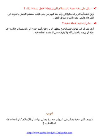 دلل علي ثقة عقبة باستسلم البربر وماذا فعل نتيجة لذلك ؟ ·7 
وثق عقبة أن البربر قد مالوا إلي ولم يعد فيهم من يحب فإذن لمعظم الجيش بالعودة الي 
القيروان وابقي معه ثلثمائة مقاتل فقط . 
ما رأيك فيما فعلة عقبة ؟ ·8 
أري تصرف غير موفق فلقد انخدع بمظهر البربر وظن أنهم خلدوا الي الستسلم وكان واجبا 
علية ان يرجع بالجيش كله ول يفرقه حتي ل يطمع أعداءه فيه . 
تدريب 
( بينما كان عقبة يفكر في غزوات جديدة يعلي بها شان السلم كان أعداء ا 
له المكايد ) 
/http://www.adz4u-owh2010.blogspot.com 
 