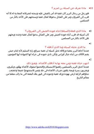 ماذا تعرف عن كسيلة بن لمزم ؟ ·11 
هو رجل من رجال البربر كان عقبة قد أمر بالقبض عليه وسجنه لتصرفاته المعادية له إل أنه 
هرب إلى القيروان ومر على القبائل يدعوها لقتال عقبة ويستحثهم على الخذ بالثأر من 
المسلمين 
ماذا الذي فعلة (كسيله) إثناء عودة الجيش إلي القيروان؟ ·0 
كان كسيله قد هرب أثناء عودة الجيش ومر علي القبائل يدعوا لقتال عقبة وجنده ويحثهم 
علي الخذ بالثار من المسلمين 
·1 
ما الذى تخيله كسيلة وما الذى أذهله ؟ 
عندما أحاط البربر بعقبة ورفاقه تخيل كسيله ان عقبة سيرفع راية التسليم لنه إمام جيش 
يضم اللف من أبناء جبال أوراس ولكن نادي جنوده في جراه أنها الشهادة أيها المؤمنون 
·2 
انتهت حياة عقبة ومن معه نهاية أذهلت العداء . وضح ذلك 
عندما أحدق البربر بالمسلمين رفضوا الستسلم واقتحموا صفوف العداء يهللون ويكبرون 
ويضربون يسرة ويمنة يتلقون ضربات العداء في جلد وصبر فاستشهدوا جميعا وخضعت 
دماؤهم الزكية ارض تهودة ورقد عقبة وجنوده فى قبور بتلك البقعة التى ما زالت معلما من 
معالم التاريخ 
/http://www.adz4u-owh2010.blogspot.com 
 