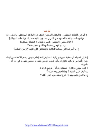 تدريب 
( فؤجئ القائد المظفر ، والبطل المؤمن الذي هز البلط البيزنطي بانتصاراته 
وفتوحات , بآلف الجنود من البربر يسدون عليه مسالك وشعاب الجبال ) 
ا- هات معنى (المظفر) , ومفرد(شعاب ), ومضاد (يسدون) 
ب- بم فوجي عقبه؟ وما الذي تعجب منه؟ 
ج- ما ألفرصه التى سنحت للكاهنة لنقضاض على عقبه ؟ وبمن اتصلت؟ 
(تخيل كسيله أن عقبة سيرفع راية التسليم,لنه إمام جيش يضم اللف من أبناء 
جبال أوراس ولكنه ذهل إذ رأى عقبه يتقدم جنوده بتقدم جنوده في جرأة 
نادرة) 
ا- هات معنى (ذهل ) , ومضاد (جرأة ) , وجمع (راية ). 
ب- كيف هرب كسيلة ؟ وماذا فعل بعد هربه ؟ 
ج- ما الذي تخيله بعد ان خرج لعقبة . وما الذي أهله ؟ 
/http://www.adz4u-owh2010.blogspot.com 
