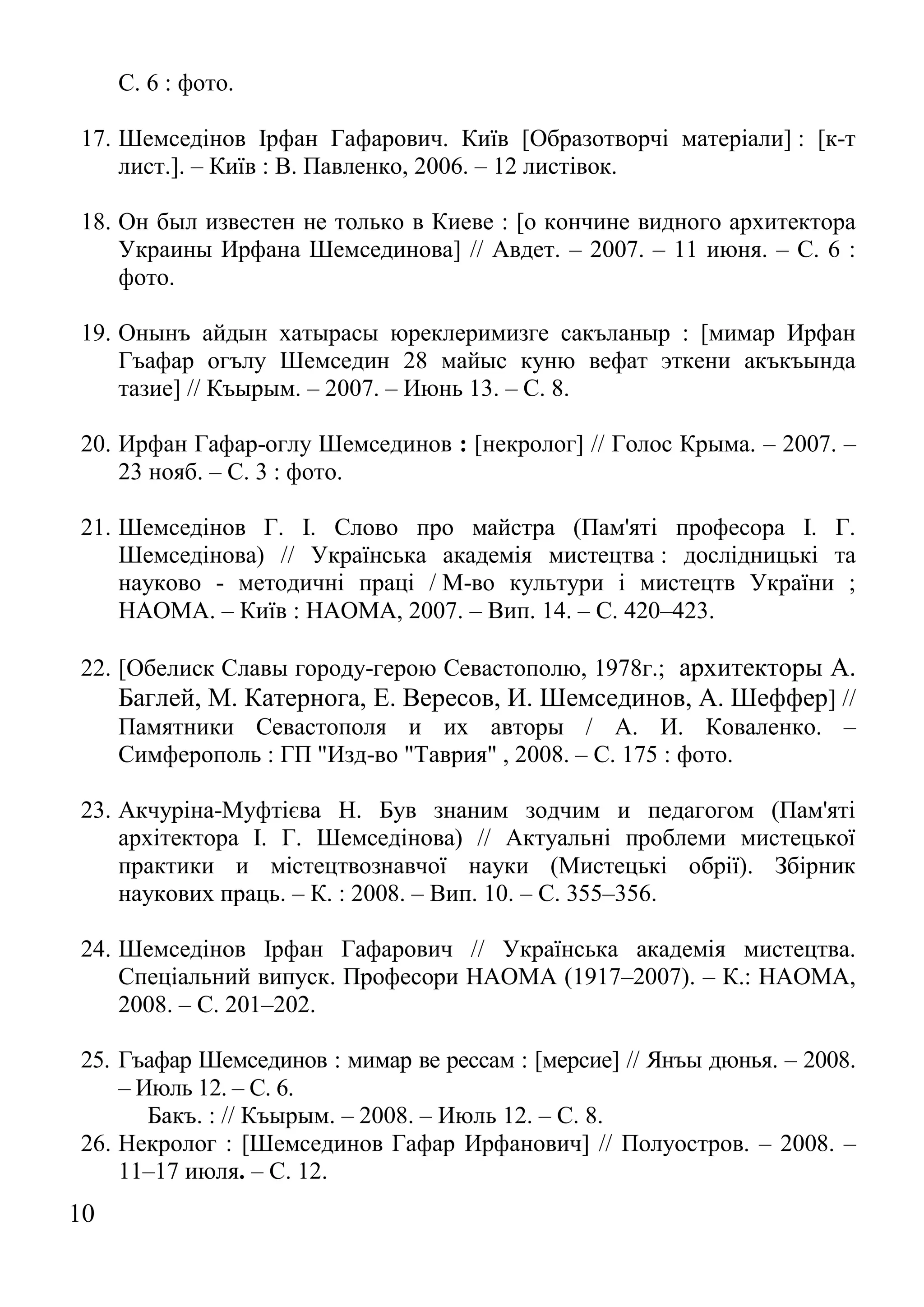 10 
С. 6 : фото. 
17. Шемседінов Ірфан Гафарович. Київ [Образотворчі матеріали] : [к-т лист.]. – Київ : В. Павленко, 2006. – 12 листівок. 
18. Он был известен не только в Киеве : [о кончине видного архитектора Украины Ирфана Шемсединова] // Авдет. – 2007. – 11 июня. – С. 6 : фото. 
19. Онынъ айдын хатырасы юреклеримизге сакъланыр : [мимар Ирфан Гъафар огълу Шемседин 28 майыс куню вефат эткени акъкъында тазие] // Къырым. – 2007. – Июнь 13. – С. 8. 
20. Ирфан Гафар-оглу Шемсединов : [некролог] // Голос Крыма. – 2007. – 23 нояб. – С. 3 : фото. 
21. Шемседінов Г. І. Слово про майстра (Пам'яті професора І. Г. Шемседінова) // Українська академія мистецтва : дослідницькі та науково - методичні праці / М-во культури і мистецтв України ; НАОМА. – Київ : НАОМА, 2007. – Вип. 14. – С. 420–423. 
22. [Обелиск Славы городу-герою Севастополю, 1978г.; архитекторы А. Баглей, М. Катернога, Е. Вересов, И. Шемсединов, А. Шеффер] // Памятники Севастополя и их авторы / А. И. Коваленко. – Симферополь : ГП "Изд-во "Таврия" , 2008. – С. 175 : фото. 
23. Акчуріна-Муфтієва Н. Був знаним зодчим и педагогом (Пам'яті архітектора І. Г. Шемседінова) // Актуальні проблеми мистецької практики и містецтвознавчої науки (Мистецькі обрії). Збірник наукових праць. – К. : 2008. – Вип. 10. – С. 355–356. 
24. Шемседінов Ірфан Гафарович // Українська академія мистецтва. Спеціальний випуск. Професори НАОМА (1917–2007). – К.: НАОМА, 2008. – С. 201–202. 
25. Гъафар Шемсединов : мимар ве рессам : [мерсие] // Янъы дюнья. – 2008. – Июль 12. – С. 6. 
Бакъ. : // Къырым. – 2008. – Июль 12. – С. 8. 
26. Некролог : [Шемсединов Гафар Ирфанович] // Полуостров. – 2008. – 11–17 июля. – С. 12.  