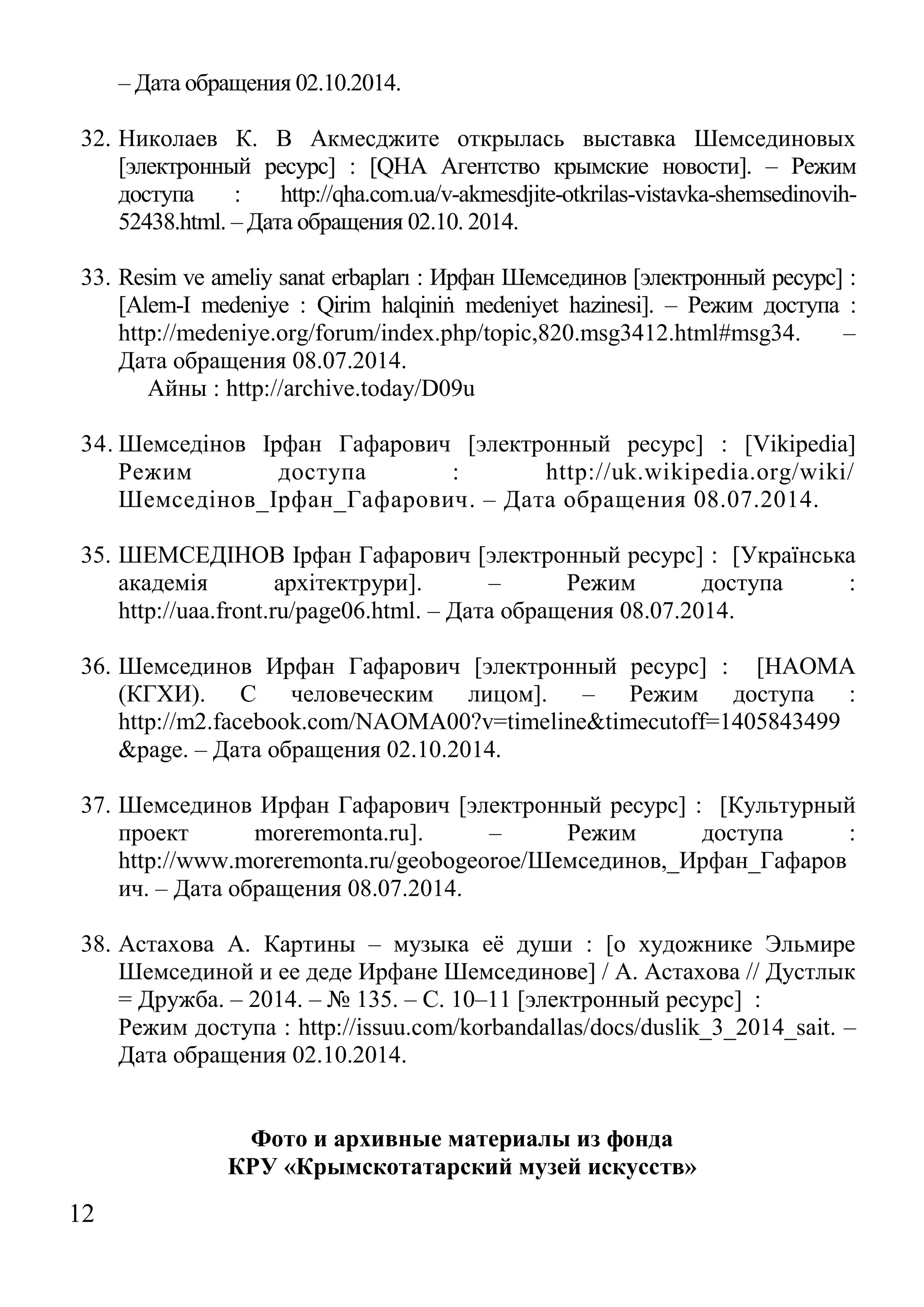 12 
– Дата обращения 02.10.2014. 
32. Николаев К. В Акмесджите открылась выставка Шемсединовых [электронный ресурс] : [QHA Агентство крымские новости]. – Режим доступа : http://qha.com.ua/v-akmesdjite-otkrilas-vistavka-shemsedinovih- 52438.html. – Дата обращения 02.10. 2014. 
33. Resim ve ameliy sanat erbapları : Ирфан Шемсединов [электронный ресурс] : [Alem-I medeniye : Qirim halqiniṅ medeniyet hazinesi]. – Режим доступа : http://medeniye.org/forum/index.php/topic,820.msg3412.html#msg34. – Дата обращения 08.07.2014. 
Айны : http://archive.today/D09u 
34. Шемседінов Ірфан Гафарович [электронный ресурс] : [Vikipedia] Режим доступа : http://uk.wikipedia.org/wiki/ Шемседінов_Ірфан_Гафарович. – Дата обращения 08.07.2014. 
35. ШЕМСЕДІНОВ Ірфан Гафарович [электронный ресурс] : [Українська академія архітектрури]. – Режим доступа : http://uaa.front.ru/page06.html. – Дата обращения 08.07.2014. 
36. Шемсединов Ирфан Гафарович [электронный ресурс] : [НАОМА (КГХИ). С человеческим лицом]. – Режим доступа : http://m2.facebook.com/NAOMA00?v=timeline&timecutoff=1405843499&page. – Дата обращения 02.10.2014. 
37. Шемсединов Ирфан Гафарович [электронный ресурс] : [Культурный проект moreremonta.ru]. – Режим доступа : http://www.moreremonta.ru/geobogeoroe/Шемсединов,_Ирфан_Гафарович. – Дата обращения 08.07.2014. 
38. Астахова А. Картины – музыка её души : [о художнике Эльмире Шемсединой и ее деде Ирфане Шемсединове] / А. Астахова // Дустлык = Дружба. – 2014. – № 135. – С. 10–11 [электронный ресурс] : 
Режим доступа : http://issuu.com/korbandallas/docs/duslik_3_2014_sait. – Дата обращения 02.10.2014. 
Фото и архивные материалы из фонда 
КРУ «Крымскотатарский музей искусств»  