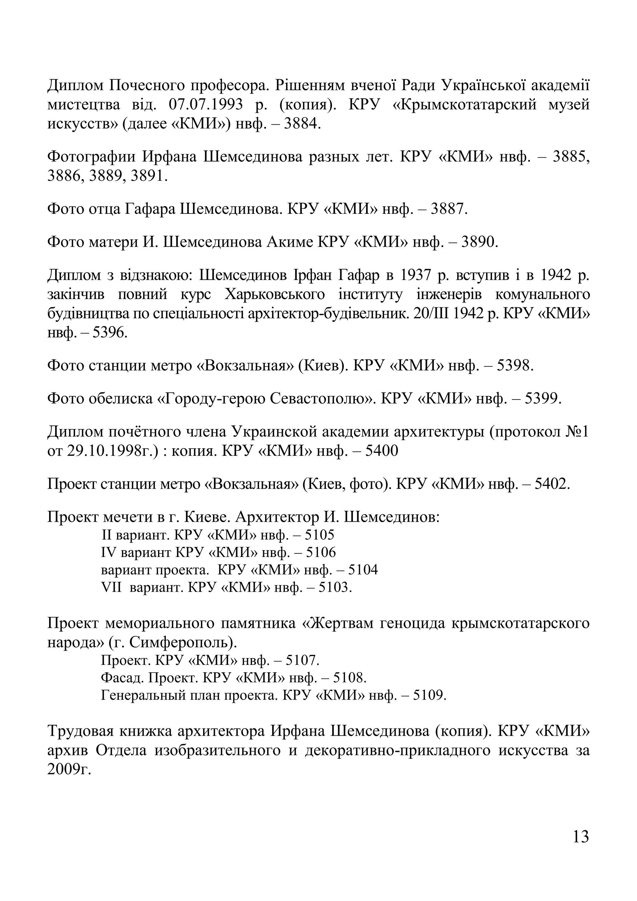 13 
Диплом Почесного професора. Рішенням вченої Ради Української академії мистецтва від. 07.07.1993 р. (копия). КРУ «Крымскотатарский музей искусств» (далее «КМИ») нвф. – 3884. 
Фотографии Ирфана Шемсединова разных лет. КРУ «КМИ» нвф. – 3885, 3886, 3889, 3891. 
Фото отца Гафара Шемсединова. КРУ «КМИ» нвф. – 3887. 
Фото матери И. Шемсединова Акиме КРУ «КМИ» нвф. – 3890. 
Диплом з відзнакою: Шемсединов Ірфан Гафар в 1937 р. вступив і в 1942 р. закінчив повний курс Харьковського інституту інженерів комунального будівництва по спеціальності архітектор-будівельник. 20/III 1942 р. КРУ «КМИ» нвф. – 5396. 
Фото станции метро «Вокзальная» (Киев). КРУ «КМИ» нвф. – 5398. 
Фото обелиска «Городу-герою Севастополю». КРУ «КМИ» нвф. – 5399. 
Диплом почётного члена Украинской академии архитектуры (протокол №1 от 29.10.1998г.) : копия. КРУ «КМИ» нвф. – 5400 
Проект станции метро «Вокзальная» (Киев, фото). КРУ «КМИ» нвф. – 5402. 
Проект мечети в г. Киеве. Архитектор И. Шемсединов: 
II вариант. КРУ «КМИ» нвф. – 5105 
IV вариант КРУ «КМИ» нвф. – 5106 
вариант проекта. КРУ «КМИ» нвф. – 5104 
VII вариант. КРУ «КМИ» нвф. – 5103. 
Проект мемориального памятника «Жертвам геноцида крымскотатарского народа» (г. Симферополь). 
Проект. КРУ «КМИ» нвф. – 5107. 
Фасад. Проект. КРУ «КМИ» нвф. – 5108. 
Генеральный план проекта. КРУ «КМИ» нвф. – 5109. 
Трудовая книжка архитектора Ирфана Шемсединова (копия). КРУ «КМИ» архив Отдела изобразительного и декоративно-прикладного искусства за 2009г. 
 