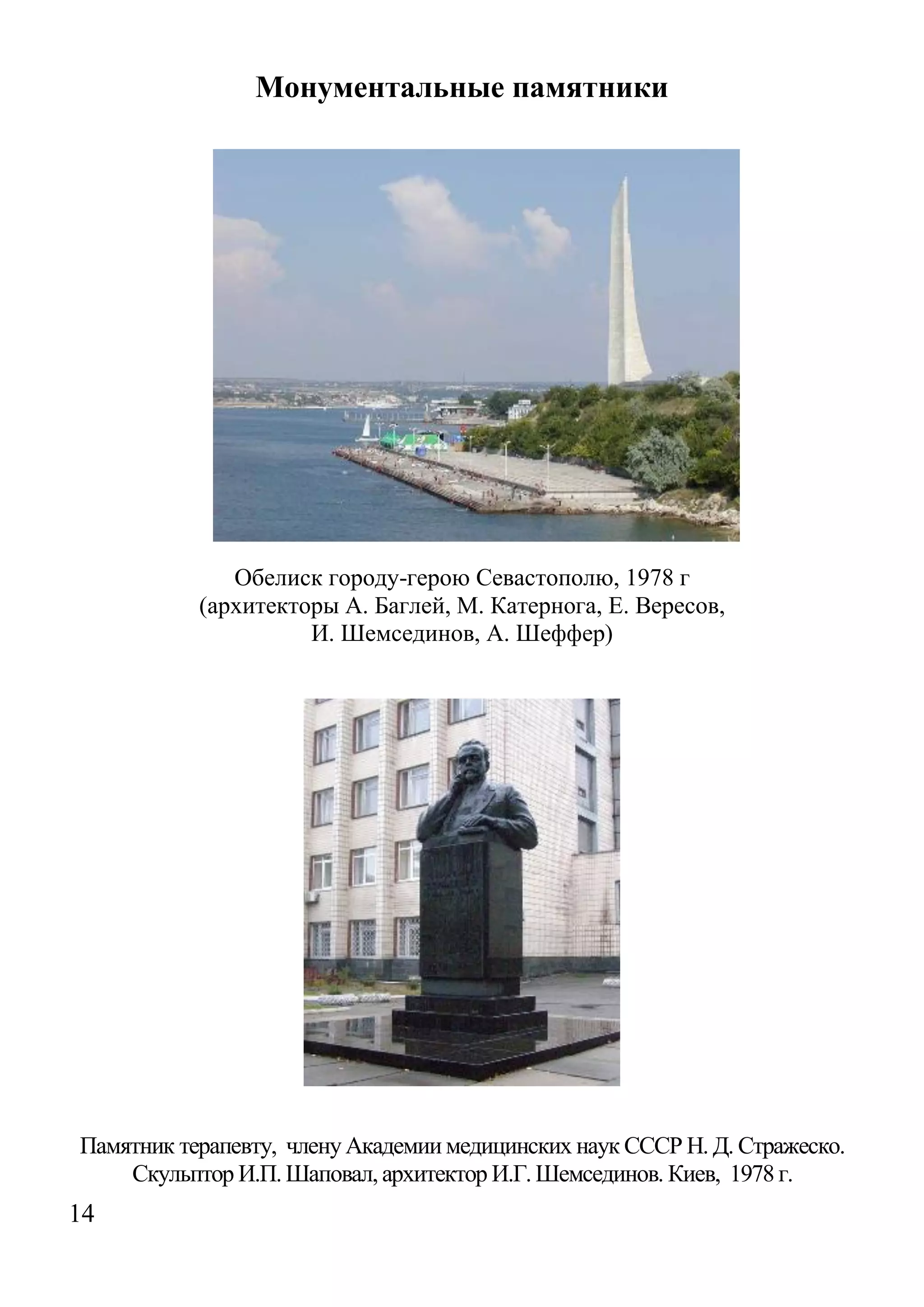 14 
Монументальные памятники 
Обелиск городу-герою Севастополю, 1978 г 
(архитекторы А. Баглей, М. Катернога, Е. Вересов, 
И. Шемсединов, А. Шеффер) 
Памятник терапевту, члену Академии медицинских наук СССР Н. Д. Стражеско. Скульптор И.П. Шаповал, архитектор И.Г. Шемсединов. Киев, 1978 г.  