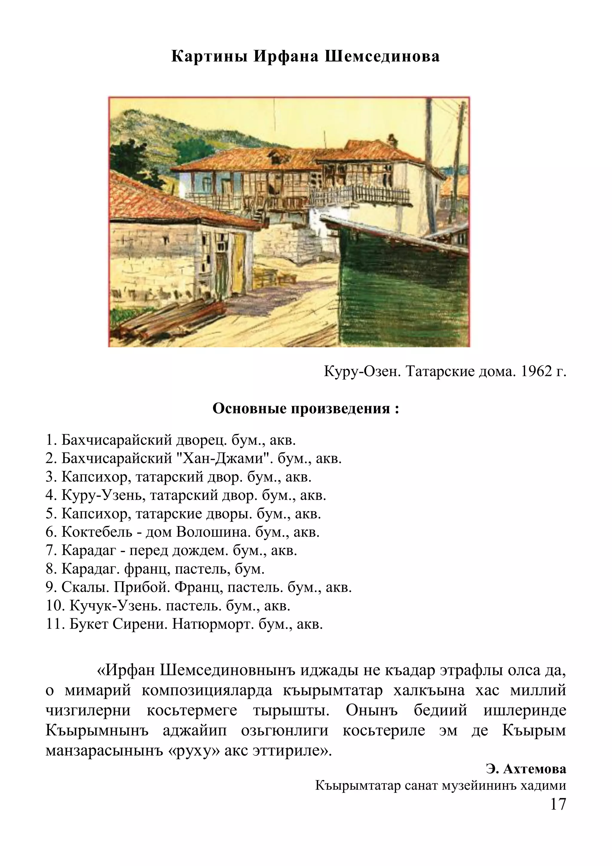 17 
Картины Ирфана Шемсединова 
Куру-Озен. Татарские дома. 1962 г. 
Основные произведения : 
1. Бахчисарайский дворец. бум., акв. 
2. Бахчисарайский "Хан-Джами". бум., акв. 
3. Капсихор, татарский двор. бум., акв. 
4. Куру-Узень, татарский двор. бум., акв. 
5. Капсихор, татарские дворы. бум., акв. 
6. Коктебель - дом Волошина. бум., акв. 
7. Карадаг - перед дождем. бум., акв. 
8. Карадаг. франц, пастель, бум. 
9. Скалы. Прибой. Франц, пастель. бум., акв. 
10. Кучук-Узень. пастель. бум., акв. 
11. Букет Сирени. Натюрморт. бум., акв. 
«Ирфан Шемсединовнынъ иджады не къадар этрафлы олса да, о мимарий композицияларда къырымтатар халкъына хас миллий чизгилерни косьтермеге тырышты. Онынъ бедиий ишлеринде Къырымнынъ аджайип озьгюнлиги косьтериле эм де Къырым манзарасынынъ «руху» акс эттириле». 
Э. Ахтемова 
Къырымтатар санат музейининъ хадими  