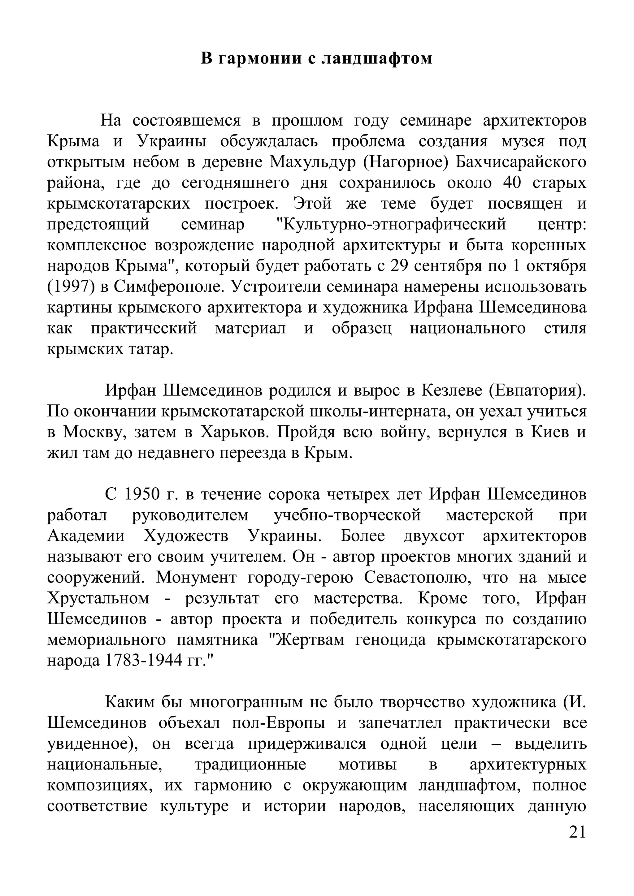 21 
В гармонии с ландшафтом 
На состоявшемся в прошлом году семинаре архитекторов Крыма и Украины обсуждалась проблема создания музея под открытым небом в деревне Махульдур (Нагорное) Бахчисарайского района, где до сегодняшнего дня сохранилось около 40 старых крымскотатарских построек. Этой же теме будет посвящен и предстоящий семинар "Культурно-этнографический центр: комплексное возрождение народной архитектуры и быта коренных народов Крыма", который будет работать с 29 сентября по 1 октября (1997) в Симферополе. Устроители семинара намерены использовать картины крымского архитектора и художника Ирфана Шемсединова как практический материал и образец национального стиля крымских татар. 
Ирфан Шемсединов родился и вырос в Кезлеве (Евпатория). По окончании крымскотатарской школы-интерната, он уехал учиться в Москву, затем в Харьков. Пройдя всю войну, вернулся в Киев и жил там до недавнего переезда в Крым. 
С 1950 г. в течение сорока четырех лет Ирфан Шемсединов работал руководителем учебно-творческой мастерской при Академии Художеств Украины. Более двухсот архитекторов называют его своим учителем. Он - автор проектов многих зданий и сооружений. Монумент городу-герою Севастополю, что на мысе Хрустальном - результат его мастерства. Кроме того, Ирфан Шемсединов - автор проекта и победитель конкурса по созданию мемориального памятника "Жертвам геноцида крымскотатарского народа 1783-1944 гг." 
Каким бы многогранным не было творчество художника (И. Шемсединов объехал пол-Европы и запечатлел практически все увиденное), он всегда придерживался одной цели – выделить национальные, традиционные мотивы в архитектурных композициях, их гармонию с окружающим ландшафтом, полное соответствие культуре и истории народов, населяющих данную  